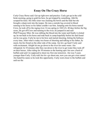 Essay On The Crazy Horse
Curly Crazy Horse said. Get up right now and practice. Curly got up in the cold
brisk morning, going to grab his bow, he got tripped by something. Ahh He
scraped his knee. His little sister was cleaning the bowls and the hide but she
brought a sharp rock into the teepee. He runs a outside leg covered in blood
running to his horse so his father couldn t see him. Jumping onto his horse named
Crow, he took off to the raging river. It was spring in 1843 (2). 40 days before the big
score. He got off Crow and running to the river, he jumped in and said
PhilГЎmayaye Mini. He was rubbing the blood into the water and finally it clotted
up, he ran back to his horse and rode back to camp hopefully before his dad found
out he was gone. Curly he ran to his bow and started shooting, hitting the bullseye
every time. After what is today two hours of shooting and talking to his father, he
meets Ato his friend on the other side of the camp. Ato let s go hunt! Curly said
with excitement. Alright let me go down to the river for some water. Ato
whispered. In 10 minutes after they ran down to the river to get water they took off
on their horses. After riding for 30 minutes to the hunting spot Ato saw a herd of
buffalo and said I m supposed to shoot my first one tomorrow. Ato was 5 years
younger than Curly. Curly told Ato let s go shoot one, now you can get a new name!
Ato hated his name so he took this opportunity. Curly went closer to the buffalo and
said see the
 