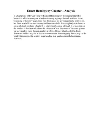 Ernest Hemingway Chapter 1 Analysis
In Chapter one of In Our Time by Earnest Hemmingway the speaker identifies
himself as a kitchen corporal who is witnessing a group of drunk soldiers. In the
beginning of the story everybody was drunk does not give specifically imply who,
but from words like whole battery and lieutenant infer that everybody was in fact a
group of drunk soldiers. Chapter 1 is interesting because although it is focusing on
the soldiers it does not talk about the violence of war like some of the other poems
we have read in class. Instead, readers are forced to pay attention to the drunk
lieutenant and in a way he is like an entertainment. Hemmingway does a play on the
word Champagne , the soldiers were heading to a location named champagne.
However,
 