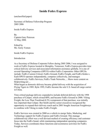 Inside Fedex Express
(unclassified paper)
Secretary of Defense Fellowship Program
2005 2006
Inside FedEx Express
By
Captain Gary Peterson
12 May 2006
Edited by
Ms. Gerry Yemen
Inside FedEx Express
Introduction
As a Secretary of Defense Corporate Fellow during 2005 2006, I was assigned to
work at FedEx Express located in Memphis, Tennessee. FedEx Express provides time
critical delivery services and associated information assistance globally. It is one of
several Operating Companies (OPCO) within FedEx Corporation. Other OPCOs
include: FedEx Custom Critical, FedEx Ground, FedEx Freight, and FedEx Kinko s.
Each OPCO operates independently, competes collectively, and manages
collaboratively. FedEx Services, FedEx Trade Networks,... Show more content on
Helpwriting.net ...
What began as domestic delivery became global delivery with the acquisition of
Flying Tigers in 1989. ByIn 1995, FedEx became the sole U.S. based all cargo carrier
in China.
Time critical package delivery expanded to include deferred delivery with the 1998
purchase of Caliper, which owned RPS, and became FedEx Ground in 2000. Viking
Freight, the Less Than Truckload (LTL) component of that purchase, was initially
less important than Caliper. But Smith and his senior executives recognized the
opportunity to expand their delivery reach and in 2001 bought American Freightways
to combine with Viking to make FedEx Freight.
FedEx Services was created in 2000 as a vehicle to merge Sales, Marketing, and
Technology support for FedEx Express and FedEx Ground. This manage
collaboratively effort was a well devised method of creating efficiency and customer
focus into the FedEx brand, while maintaining independent operating companies.
Today, Services coordinates these functions and ecommerce activities for FedEx
Freight as well.
 