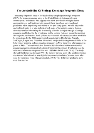 The Accessibility Of Syringe Exchange Programs Essay
The acutely important issue of the accessibility of syringe exchange programs
(SEPs) for intravenous drug users in the United States is both complex and
controversial. Individuals who oppose such harm prevention strategies in our
communities, as well as those who support them, have been very vocal and
passionate when expressing their views in the past thirty years. As with any social
and political topic, it is wise to look at both sides of the coin in order to form an
educated opinion concerning the availability of sterile syringes through exchange
programs established by the private and public sectors. Not only should the positive
and negative outcomes of these systems be evaluated, but the success rates must also
be considered. In the 2010 research study conducted by Des Jarlais, Arasteh,
McKnight, Ringer, and Friedman, the authors sought to identify potential shifts in the
behavior of injecting and non injecting drugusers in New York City after access was
given to SEPs. They collected data from the Beth Israel methadone maintenance
program concerning the route of administration for the primary drug being used by
new arrivals between the years 1994 and 2007 (Des Jarlais et al., 2010). The study
showed that following the year 1995, the number heroine users who used injection as
the route of administration was slightly less than the number of heroine users who
used the intranasal route (Des Jarlais et al., 2010). This difference gradually grew
over time and by
 
