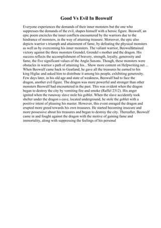 Good Vs Evil In Beowulf
Everyone experiences the demands of their inner monsters but the one who
suppresses the demands of the evil, shapes himself with a heroic figure. Beowulf, an
epic poem encircles the inner conflicts encountered by the warriors due to the
hindrance of monsters, in the way of attaining treasure. Moreover, the epic also
depicts warrior s triumph and attainment of fame, by defeating the physical monsters
as well as by overcoming his inner monsters. The valiant warrior, Beowulfattained
victory against the three monsters Grendel, Grendel s mother and the dragon. His
success reflects the accomplishment of bravery, strength, loyalty, generosity and
fame, the five significant values of the Anglo Saxons. Though, these monsters were
obstacles in warrior s path of attaining his... Show more content on Helpwriting.net ...
When Beowulf came back to Geatland, he gave all the treasures he earned to his
king Higlac and asked him to distribute it among his people, exhibiting generosity.
Few days later, in his old age and state of weakness, Beowulf had to face the
dragon, another evil figure. The dragon was more powerful and stronger than other
monsters Beowulf had encountered in the past. This was evident when the dragon
began to destroy the city by vomiting fire and smoke (Raffel 2312). His anger
ignited when the runaway slave stole his goblet. When the slave accidently took
shelter under the dragon s cave, located underground, he stole the goblet with a
positive intent of pleasing his master. However, this event enraged the dragon and
erupted more greed towards his own treasures. He started becoming insecure and
more possessive about his treasures and began to destroy the city. Thereafter, Beowulf
came in and fought against the dragon with the motive of gaining fame and
immortality, along with suppressing the feelings of his personal
 