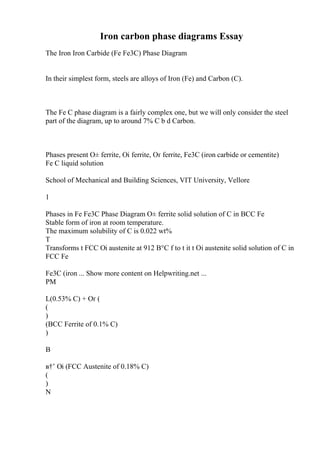 Iron carbon phase diagrams Essay
The Iron Iron Carbide (Fe Fe3C) Phase Diagram
In their simplest form, steels are alloys of Iron (Fe) and Carbon (C).
The Fe C phase diagram is a fairly complex one, but we will only consider the steel
part of the diagram, up to around 7% C b d Carbon.
Phases present О± ferrite, Оі ferrite, Оґ ferrite, Fe3C (iron carbide or cementite)
Fe C liquid solution
School of Mechanical and Building Sciences, VIT University, Vellore
1
Phases in Fe Fe3C Phase Diagram О± ferrite solid solution of C in BCC Fe
Stable form of iron at room temperature.
The maximum solubility of C is 0.022 wt%
T
Transforms t FCC Оі austenite at 912 В°C f to t it t Оі austenite solid solution of C in
FCC Fe
Fe3C (iron ... Show more content on Helpwriting.net ...
PM
L(0.53% C) + Оґ (
(
)
(BCC Ferrite of 0.1% C)
)
B
в†’ Оі (FCC Austenite of 0.18% C)
(
)
N
 