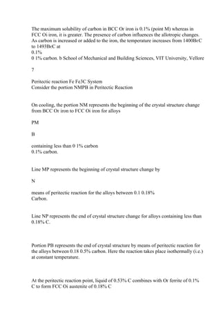 The maximum solubility of carbon in BCC Оґ iron is 0.1% (point M) whereas in
FCC Оі iron, it is greater. The presence of carbon influences the allotropic changes.
As carbon is increased or added to the iron, the temperature increases from 1400ВєC
to 1493ВєC at
0.1%
0 1% carbon. b School of Mechanical and Building Sciences, VIT University, Vellore
7
Peritectic reaction Fe Fe3C System
Consider the portion NMPB in Peritectic Reaction
On cooling, the portion NM represents the beginning of the crystal structure change
from BCC Оґ iron to FCC Оі iron for alloys
PM
B
containing less than 0 1% carbon
0.1% carbon.
Line MP represents the beginning of crystal structure change by
N
means of peritectic reaction for the alloys between 0.1 0.18%
Carbon.
Line NP represents the end of crystal structure change for alloys containing less than
0.18% C.
Portion PB represents the end of crystal structure by means of peritectic reaction for
the alloys between 0.18 0.5% carbon. Here the reaction takes place isothermally (i.e.)
at constant temperature.
At the peritectic reaction point, liquid of 0.53% C combines with Оґ ferrite of 0.1%
C to form FCC Оі austenite of 0.18% C
 