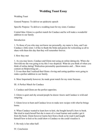 Wedding Toast Essay
Wedding Toast
General Purpose: To deliver an epideictic speech
Specific Purpose: To deliver a wedding toast for my sister, Candace
Central Idea: Glenn is a perfect match for Candace and he will make a wonderful
addition to our family
Introduction
1. To those of you who may not know me personally, my name is Amy, and I am
Candace s little sister. I d like to thank the bride and groom for welcoming us all to
share with them this day that they will remember forever.
I. How they met
1. As you may know, Candace and Glenn met using an online datingsite. When she
first told me she was going to try this I was skeptical. What do you think of when you
think of online dating? Ridiculous personality questionnaires and ... Show more
content on Helpwriting.net ...
5. It was then that I realized that Glenn s loving and caring qualities were going to
make a perfect addition to our family.
6. More Importantly however, he made great match for my sister because..
III. A Perfect Match for Candace
1. Candace and Glenn are the perfect opposites.
2. Glenn is quiet and shy around people he doesn t know and Candace is wild and
outgoing.
3. Glenn loves to hunt and Candace loves to make new recipes with what he brings
home.
4. When Candace wanted to learn how to knit, she bought herself a how to book.
She tried to teach herself but she is more of a visual learner and couldn t get it
from the book. Glenn however learns best from a book so he read it and taught
himself how to knit so he could show n Candace so she could visualize it.
5. He truly is her other half.
IV. Conclusion
 