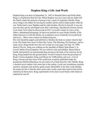 Stephen King s Life And Work
Stephen King was born in September 21, 1947 to Donald Edwin and Nellie Ruth.
King is a big Boston Red Sox fan. When Stephen was two years old, his father left
the family under the pretense of going to buy a pack of cigarettes (Smith). King
never forgave his father for leaving his mother and he tried to help mother when he
can. Nellie had to raise Stephen and his older brother, David, by herself, it was not
easy but they got by and helped each other with things. Introduced to horror fiction
in an ironic twist when he discovered an H.P. Lovecraft volume in a box of his
father s abandoned belongings, he then was hooked on scary books (Smith). If his
father had never of left the family, he would have never found the Lovecraft book
and never... Show more content on Helpwriting.net ...
His wife found the papers and told him to finishes the book no matter what he had
to do. His books have been in films like Carrie, The Shinning, Pet Seminary, and so
many more. Kings books have his own words on every page. On June 19, 1999,
about 4:30 p.m., King was walking on the shoulder of Maine State Route 5, in
Lovell, Maine (Uncyclopedia). He was with his wife and children. Bryan Edwin
Smith, distracted by an unrestrained dog moving in the back of his minivan, he hit
King. King landed into the ground about 14 feet (4 meters) from the pavement of
Route 5 (Uncyclopedia). King sued Bryan for 5,000 dollars and won. A lot of
King s fiction and also some of his nonfiction would be published under his
pseudonym Richard Bachmen, he also had a lot of help from his wife Tabitha. King
s shortest novel readers who come late to the author s work one incredulous contains
narrative elements and stylistic quirks easily identifiable in his later work (Smith).
He means by this is that his short stories don t really mean that much to him tell he
started to do them more. King experiments in his most recent books with whatever
material he sees fit
 