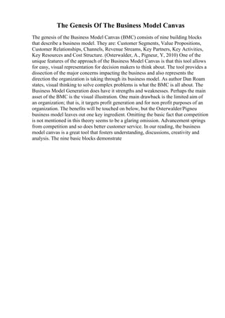 The Genesis Of The Business Model Canvas
The genesis of the Business Model Canvas (BMC) consists of nine building blocks
that describe a business model. They are: Customer Segments, Value Propositions,
Customer Relationships, Channels, Revenue Streams, Key Partners, Key Activities,
Key Resources and Cost Structure. (Osterwalder, A., Pigneur, Y, 2010) One of the
unique features of the approach of the Business Model Canvas is that this tool allows
for easy, visual representation for decision makers to think about. The tool provides a
dissection of the major concerns impacting the business and also represents the
direction the organization is taking through its business model. As author Dan Roam
states, visual thinking to solve complex problems is what the BMC is all about. The
Business Model Generation does have it strengths and weaknesses. Perhaps the main
asset of the BMC is the visual illustration. One main drawback is the limited aim of
an organization; that is, it targets profit generation and for non profit purposes of an
organization. The benefits will be touched on below, but the Osterwalder/Pigneu
business model leaves out one key ingredient. Omitting the basic fact that competition
is not mentioned in this theory seems to be a glaring omission. Advancement springs
from competition and so does better customer service. In our reading, the business
model canvas is a great tool that fosters understanding, discussions, creativity and
analysis. The nine basic blocks demonstrate
 