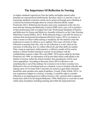 The Importance Of Reflection In Nursing
As higher standards expected are from the public and higher patient safety
demands are expected from health boards, therefore, there is a need for a way of
measuring standards of practice which can be achieved through active thinking in
a clinical environment brought about by critical reflection (Rolfe, Jasper
Freshwater 2011). Reflection has become such a key component in the role of a
nurse that the Nursing and Midwifery Council (NMC) have seen it fit to include it
in their professional code of conduct the Code: Professional Standards of Practice
and Behaviour for Nurses and Midwives, hereafter referred to as the Code (Nursing
Midwifery Council [NMC], 2015). With reflection being a vital skill for nurses to
continue their professional development (Parrish Crookes, 2013), an analysis of
what it means to reflect within nursing is needed by all who intend to enter the
profession to ensure its effective use is applied. This essay will look at what
reflection in nursing looks like, why we use reflection as a tool, what are the
outcomes of reflecting, how we reflect effectively and what skills are needed.
Then, using an experience within practice, a reflective model will be used to
analyse a critical incident relating to consent. In accordance with the
confidentiality measure within The code (NMC, 2015) and to abide by the Data
Protection Act 1998, no information will be provided which could allude to the
identity of anyone within the critical incident, thus pseudonyms will be used
where appropriate. According to Howston Jones (2013) reflection is not
something that is out of the ordinary for everyone to do in their everyday lives.
Reflection is the act of looking back on a situation, event or incident critically and
making sense of it to learn from it and alter our actions to gain better outcomes
should the same incident arise again (Capelhow, Crouch, Fisher Walsh, 2013). As
new experiences happen to everyone, everyday; it would be right to consider
reflection as an ongoing process within everyone s life, a process that is repeated,
honed and a skill to be developed (McKenna, 1998). Reflection is a tool that is used
within many disciplines including teaching and within the legal profession
 