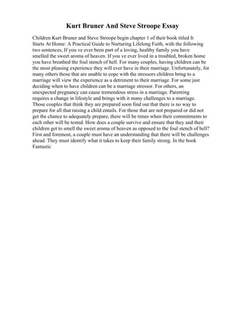 Kurt Bruner And Steve Stroope Essay
Children Kurt Bruner and Steve Stroope begin chapter 1 of their book titled It
Starts At Home: A Practical Guide to Nurturing Lifelong Faith, with the following
two sentences, If you ve ever been part of a loving, healthy family you have
smelled the sweet aroma of heaven. If you ve ever lived in a troubled, broken home
you have breathed the foul stench of hell. For many couples, having children can be
the most pleasing experience they will ever have in their marriage. Unfortunately, for
many others those that are unable to cope with the stressors children bring to a
marriage will view the experience as a detriment to their marriage. For some just
deciding when to have children can be a marriage stressor. For others, an
unexpected pregnancy can cause tremendous stress in a marriage. Parenting
requires a change in lifestyle and brings with it many challenges to a marriage.
Those couples that think they are prepared soon find out that there is no way to
prepare for all that raising a child entails. For those that are not prepared or did not
get the chance to adequately prepare, there will be times when their commitments to
each other will be tested. How does a couple survive and ensure that they and their
children get to smell the sweet aroma of heaven as opposed to the foul stench of hell?
First and foremost, a couple must have an understanding that there will be challenges
ahead. They must identify what it takes to keep their family strong. In the book
Fantastic
 