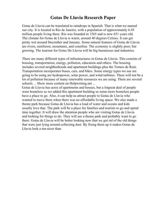 Gotas De Lluvia Research Paper
Gotas de Lluvia can be translated to raindrops in Spanish. That is what we named
our city. It is located in Rio de Janeiro, with a population of approximately 6.45
million people living there. Rio was founded in 1565 and is now 651 years old.
The climate for Gotas de Lluvia is warm, around 40 degrees Celsius. It can get
pretty wet around December and January. Some natural features of Gotas de Lluvia
are rivers, rainforest, mountains, and coastline. The economy is slightly poor, but
growing. The tourism for Gotas De Lluvia will be big businesses and industries.
There are many different types of infrastructures in Gotas de Lluvia. This consists of
housing, transportation, energy, pollution, education and others. The housing
includes several neighborhoods and apartment buildings plus the Torneo de Reni.
Transportation incorporates buses, cars, and bikes. Some energy types we use are
going to be using are hydropower, solar power, and wind turbines. There will not be a
lot of pollution because of many renewable resources we are using. There are several
schools ... Show more content on Helpwriting.net ...
Gotas de Lluvia has acres of apartments and houses, but a lotgreat deal of people
were homeless so we added this apartment building so some more homeless people
have a place to go. Also, it can help us attract people to Gotas de Lluvia who
wanted to move there when there was no affordable living space. We also made a
theme park because Gotas de Lluvia has a load of water and oceans and kids
usually love that. The park will be a place for families and tourists to go and spend
time together. It will draw the attention people who are visiting Gotas de Lluvia
and looking for things to do. They will see a theme park and probably want to go
there. Gotas de Lluvia will be better looking now that we got rid of the old things
that were just lying around collecting dust. By fixing them up it makes Gotas de
Lluvia look a ton nicer than
 