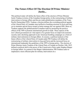 The Future Effect Of The Election Of Prime Minister
Justin...
This political study will define the future effect of the election of Prime Minister
Justin Trudeau in terms of the Canadian foreign policy in the restructuring of military
intervention in foreign affairs and the pro trade globalization mandates of the Trans
Pacific Partnership (TPP). Trudeau s election defines the overriding political agenda
of the Liberal Party of Canadato stop ineffective bombing missions in Syria and Iraq,
yet to maintain special forces troops to better manage the war against ISIS. More so,
Trudeau supports the globalizationof Canadian trade by promoting the positive
effects of the TPP to promote international growth in trade. These aspects of the
new Liberal government are vital aspects of as greater focus on improved economic
security and a declining approach to pro American bombing campaigns as a form of
military interventionism in foreign affairs. In essence, a political analysis of the
future effects of the Liberal Party of Canada under PM Trudeau will define the
restructuring of military intervention in Iraq and Syria and the increased focus on
international tradeunder the guidelines of the TPP in foreign policy. The election of
Prime Minister Justin Trudeau of the Liberal Party of Canada on October 14th, 2015
defined a political shift in the power of the Conservative Party under Stephen Harper
in foreign affairs. In contrast to the Harper Administration, PM Trudeau seeks to
implement a more efficient plan for military intervention on a
 