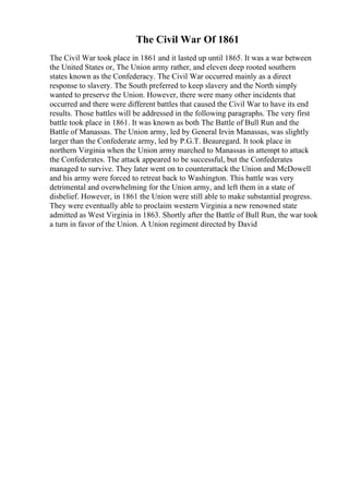 The Civil War Of 1861
The Civil War took place in 1861 and it lasted up until 1865. It was a war between
the United States or, The Union army rather, and eleven deep rooted southern
states known as the Confederacy. The Civil War occurred mainly as a direct
response to slavery. The South preferred to keep slavery and the North simply
wanted to preserve the Union. However, there were many other incidents that
occurred and there were different battles that caused the Civil War to have its end
results. Those battles will be addressed in the following paragraphs. The very first
battle took place in 1861. It was known as both The Battle of Bull Run and the
Battle of Manassas. The Union army, led by General Irvin Manassas, was slightly
larger than the Confederate army, led by P.G.T. Beauregard. It took place in
northern Virginia when the Union army marched to Manassas in attempt to attack
the Confederates. The attack appeared to be successful, but the Confederates
managed to survive. They later went on to counterattack the Union and McDowell
and his army were forced to retreat back to Washington. This battle was very
detrimental and overwhelming for the Union army, and left them in a state of
disbelief. However, in 1861 the Union were still able to make substantial progress.
They were eventually able to proclaim western Virginia a new renowned state
admitted as West Virginia in 1863. Shortly after the Battle of Bull Run, the war took
a turn in favor of the Union. A Union regiment directed by David
 