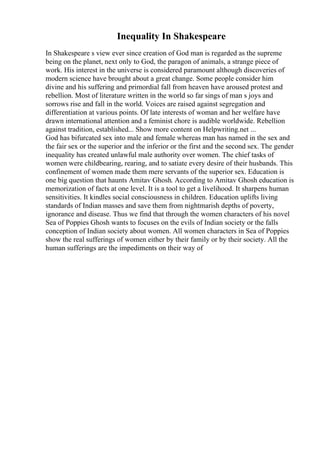 Inequality In Shakespeare
In Shakespeare s view ever since creation of God man is regarded as the supreme
being on the planet, next only to God, the paragon of animals, a strange piece of
work. His interest in the universe is considered paramount although discoveries of
modern science have brought about a great change. Some people consider him
divine and his suffering and primordial fall from heaven have aroused protest and
rebellion. Most of literature written in the world so far sings of man s joys and
sorrows rise and fall in the world. Voices are raised against segregation and
differentiation at various points. Of late interests of woman and her welfare have
drawn international attention and a feminist chore is audible worldwide. Rebellion
against tradition, established... Show more content on Helpwriting.net ...
God has bifurcated sex into male and female whereas man has named in the sex and
the fair sex or the superior and the inferior or the first and the second sex. The gender
inequality has created unlawful male authority over women. The chief tasks of
women were childbearing, rearing, and to satiate every desire of their husbands. This
confinement of women made them mere servants of the superior sex. Education is
one big question that haunts Amitav Ghosh. According to Amitav Ghosh education is
memorization of facts at one level. It is a tool to get a livelihood. It sharpens human
sensitivities. It kindles social consciousness in children. Education uplifts living
standards of Indian masses and save them from nightmarish depths of poverty,
ignorance and disease. Thus we find that through the women characters of his novel
Sea of Poppies Ghosh wants to focuses on the evils of Indian society or the falls
conception of Indian society about women. All women characters in Sea of Poppies
show the real sufferings of women either by their family or by their society. All the
human sufferings are the impediments on their way of
 