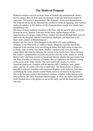 The Medieval Proposal
Medieval romance survives in many forms of modern day entertainment. Books,
movies, poetry, they all draw upon the elements of chivalry and heroic people in
some way. The movie in question here, The Proposal , is one such demonstration.
The Proposal shows all the characteristics needed to create an engaging, fully realized
medieval romance. A full analysis of The Proposal shows exactly how deeply these
resemblances run.
The focus of many medieval romances is the Hero, and the quest he takes on for the
Woman he loves. Andrew is the hero of this story, and he displays all the
characteristics of a proper medieval hero. Andrew has shown, through three years of
hard work for Margaret, that he is determined, intelligent, and dedicated to his ...
Show more content on Helpwriting.net ...
Women rule this movie, from Margaret as the editor of a major publishing
company, to the Matriarchs of Andrews family. Margaret is greatly feared and
respected in her position, even convincing an author that hadn t done in interview
in twenty years to come onto Oprah. Andrew s mother easily cows his strong
willed father, showing the influence the women in the family have. Not to mention
that Andrew s grandmother can make anyone do what she wants, simply by saying
Before I die? . All these women are loved and obeyed, whether the men realize it or
not. Plus, of course, it s because of Gammy that we experience the fairytale setting
of the movie at all. Sitka, Alaska. The town itself is the dream of a classic
American small town, complete with an internet cafГ©, hardware store, postal
office, and bar, all within a few feet of each other. The Paxton home in Alaska is
basically a mansion, complete with a personal fireplace in the bedroom, balconies
overlooking the ocean, remote control blinds, and a set of massive living rooms.
This is the fairytale castle in this medieval romance, complete with a dragon in the
form of Kevin, the white American Eskimo puppy. In short, the idyllic land of this
small Alaskan town is the perfect set up for this story, and for the respected women
who rule
 