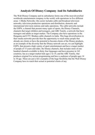 Analysis Of Disney Company And Its Subsidiaries
The Walt Disney Company and its subsidiaries forms one of the most diversified
worldwide entertainment company in the world, with operations in five different
areas: 1.Media Networks: this sector includes cable and broadcast television
networks, television production operations and distribution, domestic and
international television stations and radio operations. The cable networks include
the ESPN, a channel that present many types of sports, the Disney Channels,
channels that target children and teenagers, and ABC Family, a network that have
teenagers and adults as target market. The Company also have operations in the
Hungama and UTV/ Bindass cable channels in India. This huge diversification in
their media networks provide then the opportunity to reach many people that
already are clients or have the potential to become clients of the Disney products,
as an example of the diversity that the Disney network can act, we can highlight:
ESPN, that present a high variety of sport entertainment and have a target market
of people of 15 years and older, the Disney channels, that includes more of one
hundred channels available in thirty four languages and have presence in 163
countries, has as a target market kids ages 2 to 14, and the ABC Family, that
produces original live action programming and have a audience of people ages 14
to 34 age. These are just a few examples of the huge flexibility that the Walt Disney
Company have to reach their actual or potential clients of any
 