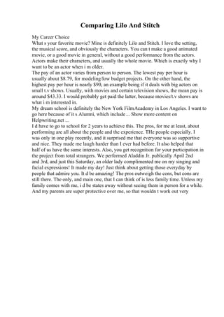 Comparing Lilo And Stitch
My Career Choice
What s your favorite movie? Mine is definitely Lilo and Stitch. I love the setting,
the musical score, and obviously the characters. You can t make a good animated
movie, or a good movie in general, without a good performance from the actors.
Actors make their characters, and usually the whole movie. Which is exactly why I
want to be an actor when i m older.
The pay of an actor varies from person to person. The lowest pay per hour is
usually about $8.79, for modeling/low budget projects. On the other hand, the
highest pay per hour is nearly $90, an example being if it deals with big actors on
small t.v shows. Usually, with movies and certain television shows, the mean pay is
around $43.33. I would probably get paid the latter, because movies/t.v shows are
what i m interested in.
My dream school is definitely the New York FilmAcademy in Los Angeles. I want to
go here because of it s Alumni, which include ... Show more content on
Helpwriting.net ...
I d have to go to school for 2 years to achieve this. The pros, for me at least, about
performing are all about the people and the experience. THe people especially. I
was only in one play recently, and it surprised me that everyone was so supportive
and nice. They made me laugh harder than I ever had before. It also helped that
half of us have the same interests. Also, you get recognition for your participation in
the project from total strangers. We performed Aladdin Jr. publically April 2nd
and 3rd, and just this Saturday, an older lady complimented me on my singing and
facial expressions! It made my day! Just think about getting those everyday by
people that admire you. It d be amazing! The pros outweigh the cons, but cons are
still there. The only, and main one, that I can think of is less family time. Unless my
family comes with me, i d be states away without seeing them in person for a while.
And my parents are super protective over me, so that wouldn t work out very
 