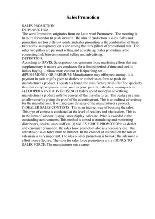 Sales Promotion
SALES PROMOTION
INTRODUCTION:
The word Promotion, originates from the Latin word Promovere . The meaning is
to move forward or to push forward . The aim of production is sales. Sales and
promotion are two different words and sales promotion is the combination of these
two words. sales promotion is one among the three pillars of promotional mix. The
other two pillars are personal selling and advertising. Sales promotion is the
connecting link between personal selling and advertising.
DEFINITION:
According to DAVIS, Sales promotion represents those marketingefforts that are
supplementary in nature ,are conducted for a limited period of time and seek to
induce buying ... Show more content on Helpwriting.net ...
d)PUSH MONEY OR PREMIUM: Manufacturers may offer push money. It is
payment in cash or gifts given to dealers or to their sales force to push the
manufacturer s product. To push his brand, the manufacturer will offer free speciality
item that carry companies name ,such as pens, pencils, calendars, memo pads etc.
e) CO OPERATIVE ADVERTISING: Dealers spend money in advertising
manufacturer s product with the consent of the manufacturers. The dealer can claim
an allowance by giving the proof of the advertisement. This is an indirect advertising
for the manufacturer. It will increase the sales of the manufacturer s product.
f) DEALER SALES CONTESTS: This is an indirect way of boosting the sales.
This type of contest is conducted at the level of retailers and wholesalers. This is
in the form of window display, store display, sales etc. Prize is awarded to the
outstanding achievements. This method is aimed at stimulating and motivating
distributers, dealers, sales staff etc. 3) SALES FORCE PROMOTION: As dealer
and consumer promotion, the sales force promotion also is a necessary one. The
activities of sales force must be induced. In the channel of distribution the role of
salesman is very important. The idea of sales promotion is to make the salesman s
effort more effective. The tools for sales force promotions are: a) BONUS TO
SALES FORCE: The manufacturer sets a target
 