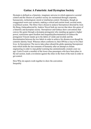 Gattac A Futuristic And Dystopian Society
Dystopia is defined as a futuristic, imaginary universe in which oppressive societal
control and the illusion of a perfect society are maintained through corporate,
bureaucratic, technological, moral or totalitarian control. Dystopias, though an
exaggerated worst case scenario, making a critical and current trend, societal norm,
or political system. The films I have chosen to analyze Snowpiercer directed by Joon
Ho Bong, Gattacadirected by Andrew Niccol both are movies that show this genre of
a futuristic and dystopian society. Snowpiercer and Gattaca show conventions that
convey this genre through a dystopian protagonist who standing up against a higher
power, restrictions upon freedom and inequality(discrimination) in Gattaca the
protagonist Vincent stands up to the labels of valids and invalids and the
discrimination between the two labels in order to achieve his dreams,even though he
commits identity fraud. Whereas others conforms to; their DNAas a way to live their
lives. In Snowpiercer The movie takes place aboard the globe spanning Snowpiercer
train which holds the last remnants of humanity after an attempt at climate
engineering in order to stop global warming has unintentionally created a new ice
age. Curtis Everett a member of the lower class passengers who have been place in
the tail section, leads a revolution against the elites in the front of the train in order to
get control.
How/Why do aspects work together to show the convention
Inequality
 