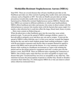 Methicillin-Resistant Staphylococcus Aureus (MRSA)
Step ONE: There are several diseases that will put a healthcare provider at risk.
Healthcare providers are often worried of getting dirty needle sticks and contracting
a disease such as Hepatitis or HIV. Not only are Health care providers are being
precautious towards dirty needle sticks, but are also precautious towards staph
bacteriasuch as Methicillin resistant Staphylococcus aureus (MRSA). Patients who
have MRSA are resistant to different antibiotics in which cause health problems.
MRSA affects healthcare providers and anyone who comes in direct contact with the
infected person or anyone who touches items with the bacteria that causes staph. It is
mainly a skin infection but it could also affect the lungs, blood, heart, bones or joints.
... Show more content on Helpwriting.net ...
When the physician or other healthcare goes into the room they wear certain
protective gear. To prevent the spread of MRSA amongst children s sports it is
best advisable to properly cover and dress any cuts and or scrapes. To prevent the
spread of MRSA within child day care it is best cover and any wounds that happen
during the day care and to teach students proper hand washing techniques. I agree
with the preventative measures each facility takes to prepare themselves against a
person with MRSA and to prevent the disease. It is very common to contract the
disease while working in a healthcare environment so I agree with isolating the
patient and use the proper protective equipment each time a worker goes into the
patient s room. Step FOUR: There are different topics regarding the contraction of
MRSA. One of those topics states that boys are more susceptible to acquire such
disease than girls. Circumcised boys are twice as susceptible as any other boy. This
statement increases the preoccupation of parents to whether they should or shouldn t
circumcise their infant boy. If a child acquires MRSA he or she can return to school
unless otherwise instructed from a
 