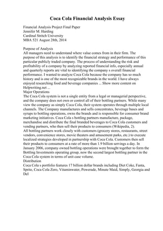 Coca Cola Financial Analysis Essay
Financial Analysis Project Final Paper
Jennifer M. Harding
Cardinal Stritch University
MBA 521 August 28th, 2014
Purpose of Analysis
All managers need to understand where value comes from in their firm. The
purpose of this analysis is to identify the financial strategy and performance of this
particular publicly traded company. The process of understanding the risk and
profitability of a company by analyzing reported financial info, especially annual
and quarterly reports are vital to identifying the company s overall financial
performance. I wanted to analyze Coca Cola because the company has so much
history and is one of the most recognizable brands in the world. I have always
enjoyed researching food and beverage companies ... Show more content on
Helpwriting.net ...
Major Operations
The Coca Cola system is not a single entity from a legal or managerial perspective,
and the company does not own or control all of their bottling partners. While many
view the company as simply Coca Cola, their system operates through multiple local
channels. The Company manufactures and sells concentrates, beverage bases and
syrups to bottling operations, owns the brands and is responsible for consumer brand
marketing initiatives. Coca Cola s bottling partners manufacture, package,
merchandise and distribute the final branded beverages to Coca Cola customers and
vending partners, who then sell their products to consumers (Wikipedia, 2).
All bottling partners work closely with customers (grocery stores, restaurants, street
vendors, convenience stores, movie theaters and amusement parks, etc.) to execute
localized strategies developed in partnership with Coca Cola. Customers then sell
their products to consumers at a rate of more than 1.9 billion servings a day. In
January 2006, company owned bottling operations were brought together to form the
Bottling Investments operating group, now the second largest bottling partner in the
Coca Cola system in terms of unit case volume.
Distribution
Coca Cola s portfolio features 17 billion dollar brands including Diet Coke, Fanta,
Sprite, Coca Cola Zero, Vitaminwater, Powerade, Minute Maid, Simply, Georgia and
Del
 