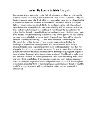 Adam By Louise Erdrich Analysis
In the essay Adam, written by Louise Erdrich, she opens up about her relationship
with her adopted son Adam, who was born with Fetal Alcohol Syndrome (FAS) and
her feelings on women who drink while pregnant. Adam came into Ms. Erdrich s life
when she met her future husband, Michael Dorris, whom had adopted Adamyears
before. Though, she never intended to be the mother of a child with physical and
mental disorders, she developed a special relationship with her son that came with
trials and errors, but also patience and love. It was through the trying times with
Adam that Ms. Erdrich resents his biological mother the most. His birth mother took
from Adam a life of free thinking and the will to be normal person, but how can the
message be spread to help women with this disease abstain from self harming the
innocent lives they are carrying?... Show more content on Helpwriting.net ...
The simple fact is they shouldn t. These women place on their children the
hardships of physical and mental pain that will last their entire lives. They re
abilities to lead normal lives are taken from them and the probability that they will
always be dependent on a person for their care. So, where can the line be drawn to
either help women with alcoholism refrain from drinking while pregnant, or punish
those who just don t care when it comes to their unborn? Should society make laws
and imprison a woman for harming her unborn child, but who is to say while jailed
she won t drink. Alcohol and drugs pass through prisons easily in these days and if
desperate enough a pregnant woman could get her hands on alcohol. The thought of
sterilization, as another form of punishment does seem inhumane, though it would be
doubtful to help the woman with her alcoholism it does save an innocent life
unnecessary
 