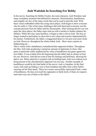 Josh Waitzkin In Searching For Bobby
In the movie, Searching for Bobby Fischer, the main character, Josh Waitzkin, had
many exemplary moments that defined his character. Determination, humbleness,
and empathy are few of the many words that can be used to describe Josh. With
these values embedded within the young chess player, Josh began to show everyone
who he really is. One of the many challenges that Josh faced and overcame was the
constant pressure from his father and his chessteacher. After learning that his son was
quite the chess player, the father signs Josh up with a teacher to further enhance his
abilities. While this may seem harmless, it began to take a toll on Josh. The boy no
longer wanted to participate in chess due to new ideas and systems implemented by
his teacher. Furthermore, the father s exaggerated desire to win put even more strain
on Josh. However, throughout the whole ordeal, Josh... Show more content on
Helpwriting.net ...
This is where Josh s humbleness contradicted that supposed mindset. Throughout
the film, Josh ends up playing a numerous amount of opponents in chess. One
game in particular really emphasized his value of humbleness the game against his
own father. It was evident from the beginning that the father had no chance to beat
his son. However, Josh did not want to hurt his feelings and held back, allowing his
dad to win. When asked for a rematch with no holding back, Josh won without even
being present at the chessboard his opponent was too easy. Another example of
humbleness would be the final battle of the movie: Josh vs Jonathan. In the final
scene, Josh ends up finding a way to beat Jonathan and offers him a draw before
carrying out his final attack. These two scenes successfully represented Josh s value
of humbleness. He does not insult his opponents or think lowly of them, he respects
each and every one of them to the fullest
 