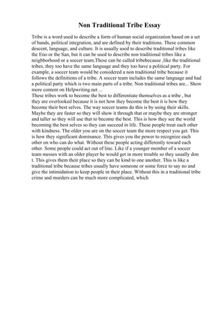 Non Traditional Tribe Essay
Tribe is a word used to describe a form of human social organization based on a set
of bands, political integration, and are defined by their traditions. These common
descent, language, and culture. It is usually used to describe traditional tribes like
the Eno or the San, but it can be used to describe non traditional tribes like a
neighborhood or a soccer team.These can be called tribebecause ,like the traditional
tribes, they too have the same language and they too have a political party. For
example, a soccer team would be considered a non traditional tribe because it
follows the definitions of a tribe. A soccer team includes the same language and had
a political party which is two main parts of a tribe. Non traditional tribes are... Show
more content on Helpwriting.net ...
These tribes work to become the best to differentiate themselves as a tribe , but
they are overlooked because it is not how they become the best it is how they
become their best selves. The way soccer teams do this is by using their skills.
Maybe they are faster so they will show it through that or maybe they are stronger
and taller so they will use that to become the best. This is how they see the world
becoming the best selves so they can succeed in life. These people treat each other
with kindness. The older you are on the soccer team the more respect you get. This
is how they significant dominance. This gives you the power to recognize each
other on who can do what. Without these people acting differently toward each
other. Some people could act out of line. Like if a younger member of a soccer
team messes with an older player he would get in more trouble so they usually don
t. This gives them their place so they can be kind to one another. This is like a
traditional tribe because tribes usually have someone or some force to say no and
give the intimidation to keep people in their place. Without this in a traditional tribe
crime and murders can be much more complicated, which
 