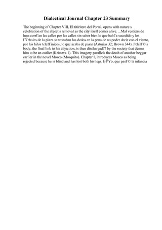 Dialectical Journal Chapter 23 Summary
The beginning of Chapter VIII, El titiritero del Portal, opens with nature s
celebration of the abject s removal as the city itself comes alive. ...Mal vestidas de
luna corrГan las calles por las calles sin saber bien lo que habГa sucedido y los
ГЎrboles de la plaza se tronaban los dedos en la pena de no poder decir con el viento,
por los hilos telefГіnicos, lo que acaba de pasar (Asturias 32; Brown 344). PelelГ© s
body, the final link to his abjection, is then discharged?? by the society that deems
him to be an outlier (Kristeva 1). This imagery parallels the death of another beggar
earlier in the novel Mosco (Mosquito). Chapter I, introduces Mosco as being
rejected because he is blind and has lost both his legs. ВЎYo, que pasГ© la infancia
 