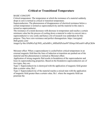Critical or Transitional Temperature
BASIC CONCEPT
Critical temperature: The temperature at which the resistance of a material suddenly
drops to zero is termed as critical or transition temperature.
Superconductors: The phenomenon of disappearance of electrical resistance below a
certain temperature is termed as superconductivity and the material in this state is
termed as superconductor.
The resistance of a metal decreases with decrease in temperature and reaches a certain
minimum value but the process of cooling down a material in order to convert into a
superconductor is very costly and hence a lot of research was undertaken for this
purpose. They have zero resistance and perfect diamagnetism. https://encrypted
tbn0.gstatic.com/
images?q=tbn:ANd9GcTqUWD_mZmMFri_68IDz0XPxJunW7iX8uje1M3cmbVvdPtyCKl6w
Meissner effect: When a superconductor is cooled below critical temperature in an
external magnetic field then the lines of induction at transition are pushed out of the
material and this phenomenon is termed as Meissner effect.
Application of strong magnetic fled results in breakdown of the superconductor and
loses its superconducting properties. Based on the breakdown superconductors are of
two types, they are:
Type 1: Superconductivity is destroyed with the application of magnetic field greater
than a certain value, Hc1. .
Type 2: Superconductivity of the material reaches a mixed state with the application
of magnetic field greater than a certain value, Hc1. where the magnetic field can
penetrate the
 