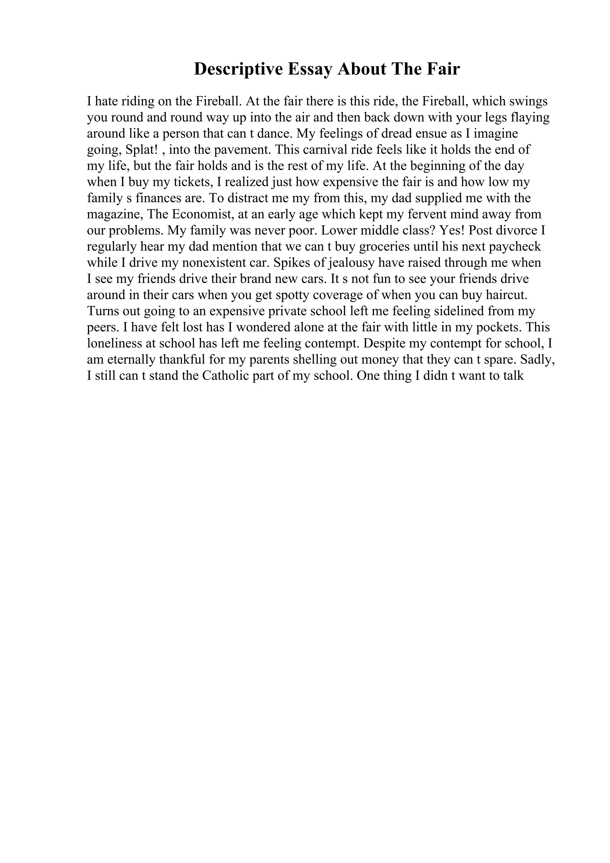 Descriptive Essay About The Fair
I hate riding on the Fireball. At the fair there is this ride, the Fireball, which swings
you round and round way up into the air and then back down with your legs flaying
around like a person that can t dance. My feelings of dread ensue as I imagine
going, Splat! , into the pavement. This carnival ride feels like it holds the end of
my life, but the fair holds and is the rest of my life. At the beginning of the day
when I buy my tickets, I realized just how expensive the fair is and how low my
family s finances are. To distract me my from this, my dad supplied me with the
magazine, The Economist, at an early age which kept my fervent mind away from
our problems. My family was never poor. Lower middle class? Yes! Post divorce I
regularly hear my dad mention that we can t buy groceries until his next paycheck
while I drive my nonexistent car. Spikes of jealousy have raised through me when
I see my friends drive their brand new cars. It s not fun to see your friends drive
around in their cars when you get spotty coverage of when you can buy haircut.
Turns out going to an expensive private school left me feeling sidelined from my
peers. I have felt lost has I wondered alone at the fair with little in my pockets. This
loneliness at school has left me feeling contempt. Despite my contempt for school, I
am eternally thankful for my parents shelling out money that they can t spare. Sadly,
I still can t stand the Catholic part of my school. One thing I didn t want to talk
 