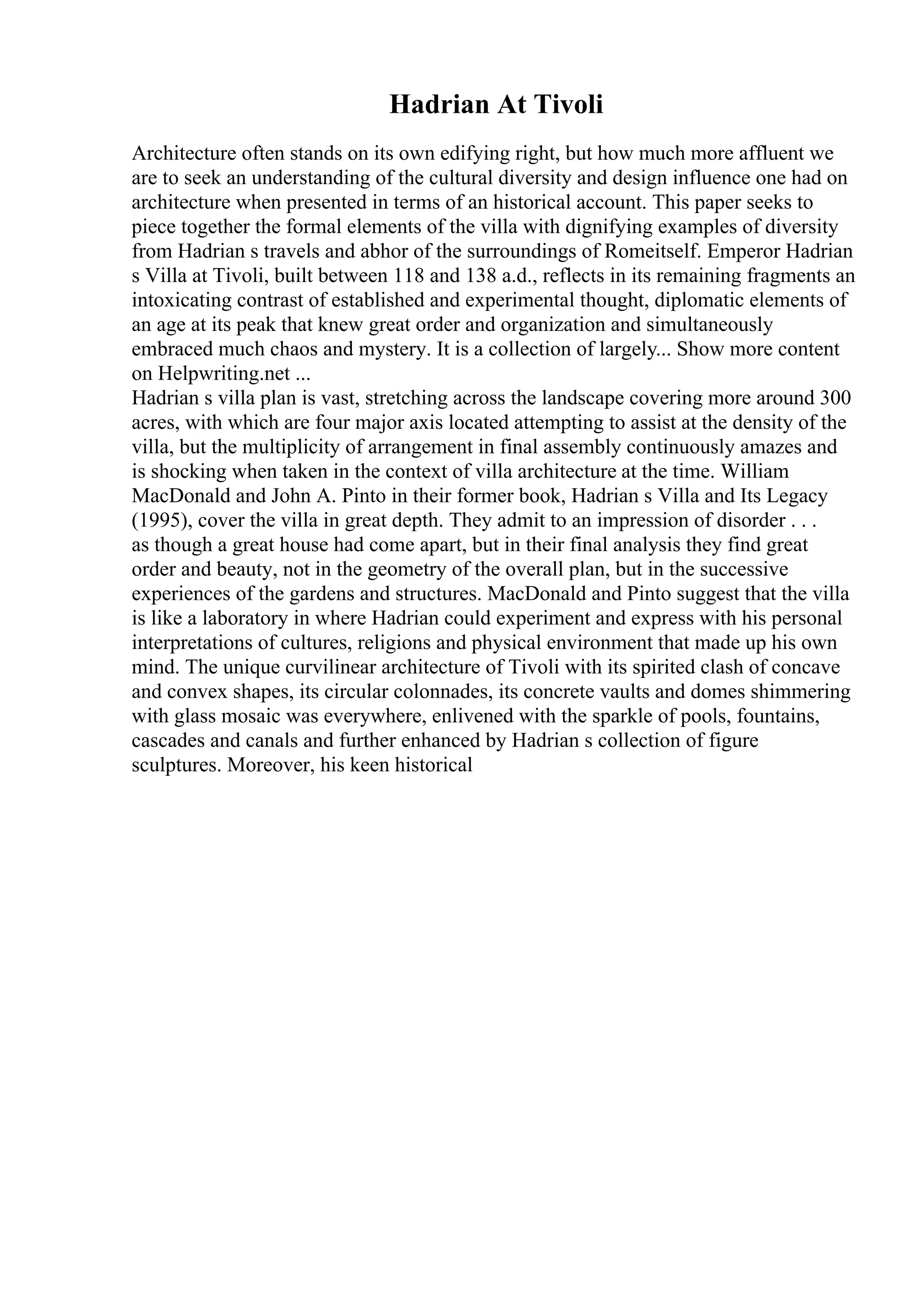 Hadrian At Tivoli
Architecture often stands on its own edifying right, but how much more affluent we
are to seek an understanding of the cultural diversity and design influence one had on
architecture when presented in terms of an historical account. This paper seeks to
piece together the formal elements of the villa with dignifying examples of diversity
from Hadrian s travels and abhor of the surroundings of Romeitself. Emperor Hadrian
s Villa at Tivoli, built between 118 and 138 a.d., reflects in its remaining fragments an
intoxicating contrast of established and experimental thought, diplomatic elements of
an age at its peak that knew great order and organization and simultaneously
embraced much chaos and mystery. It is a collection of largely... Show more content
on Helpwriting.net ...
Hadrian s villa plan is vast, stretching across the landscape covering more around 300
acres, with which are four major axis located attempting to assist at the density of the
villa, but the multiplicity of arrangement in final assembly continuously amazes and
is shocking when taken in the context of villa architecture at the time. William
MacDonald and John A. Pinto in their former book, Hadrian s Villa and Its Legacy
(1995), cover the villa in great depth. They admit to an impression of disorder . . .
as though a great house had come apart, but in their final analysis they find great
order and beauty, not in the geometry of the overall plan, but in the successive
experiences of the gardens and structures. MacDonald and Pinto suggest that the villa
is like a laboratory in where Hadrian could experiment and express with his personal
interpretations of cultures, religions and physical environment that made up his own
mind. The unique curvilinear architecture of Tivoli with its spirited clash of concave
and convex shapes, its circular colonnades, its concrete vaults and domes shimmering
with glass mosaic was everywhere, enlivened with the sparkle of pools, fountains,
cascades and canals and further enhanced by Hadrian s collection of figure
sculptures. Moreover, his keen historical
 