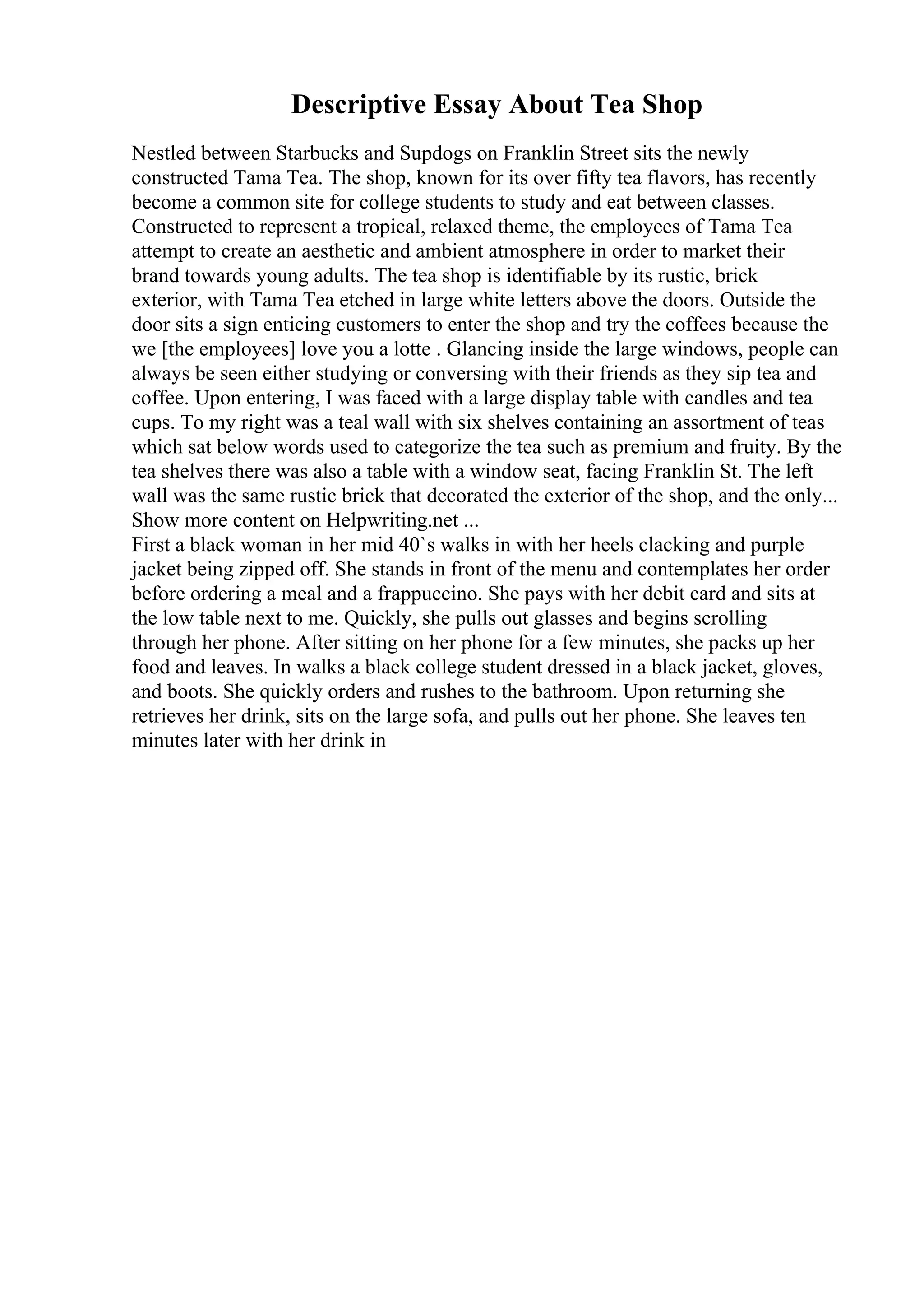 Descriptive Essay About Tea Shop
Nestled between Starbucks and Supdogs on Franklin Street sits the newly
constructed Tama Tea. The shop, known for its over fifty tea flavors, has recently
become a common site for college students to study and eat between classes.
Constructed to represent a tropical, relaxed theme, the employees of Tama Tea
attempt to create an aesthetic and ambient atmosphere in order to market their
brand towards young adults. The tea shop is identifiable by its rustic, brick
exterior, with Tama Tea etched in large white letters above the doors. Outside the
door sits a sign enticing customers to enter the shop and try the coffees because the
we [the employees] love you a lotte . Glancing inside the large windows, people can
always be seen either studying or conversing with their friends as they sip tea and
coffee. Upon entering, I was faced with a large display table with candles and tea
cups. To my right was a teal wall with six shelves containing an assortment of teas
which sat below words used to categorize the tea such as premium and fruity. By the
tea shelves there was also a table with a window seat, facing Franklin St. The left
wall was the same rustic brick that decorated the exterior of the shop, and the only...
Show more content on Helpwriting.net ...
First a black woman in her mid 40`s walks in with her heels clacking and purple
jacket being zipped off. She stands in front of the menu and contemplates her order
before ordering a meal and a frappuccino. She pays with her debit card and sits at
the low table next to me. Quickly, she pulls out glasses and begins scrolling
through her phone. After sitting on her phone for a few minutes, she packs up her
food and leaves. In walks a black college student dressed in a black jacket, gloves,
and boots. She quickly orders and rushes to the bathroom. Upon returning she
retrieves her drink, sits on the large sofa, and pulls out her phone. She leaves ten
minutes later with her drink in
 