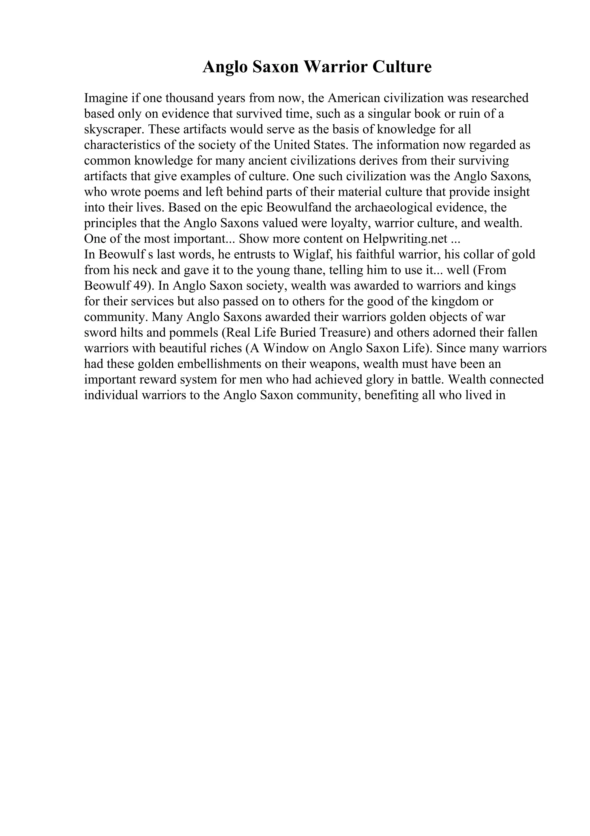 Anglo Saxon Warrior Culture
Imagine if one thousand years from now, the American civilization was researched
based only on evidence that survived time, such as a singular book or ruin of a
skyscraper. These artifacts would serve as the basis of knowledge for all
characteristics of the society of the United States. The information now regarded as
common knowledge for many ancient civilizations derives from their surviving
artifacts that give examples of culture. One such civilization was the Anglo Saxons,
who wrote poems and left behind parts of their material culture that provide insight
into their lives. Based on the epic Beowulfand the archaeological evidence, the
principles that the Anglo Saxons valued were loyalty, warrior culture, and wealth.
One of the most important... Show more content on Helpwriting.net ...
In Beowulf s last words, he entrusts to Wiglaf, his faithful warrior, his collar of gold
from his neck and gave it to the young thane, telling him to use it... well (From
Beowulf 49). In Anglo Saxon society, wealth was awarded to warriors and kings
for their services but also passed on to others for the good of the kingdom or
community. Many Anglo Saxons awarded their warriors golden objects of war
sword hilts and pommels (Real Life Buried Treasure) and others adorned their fallen
warriors with beautiful riches (A Window on Anglo Saxon Life). Since many warriors
had these golden embellishments on their weapons, wealth must have been an
important reward system for men who had achieved glory in battle. Wealth connected
individual warriors to the Anglo Saxon community, benefiting all who lived in
 