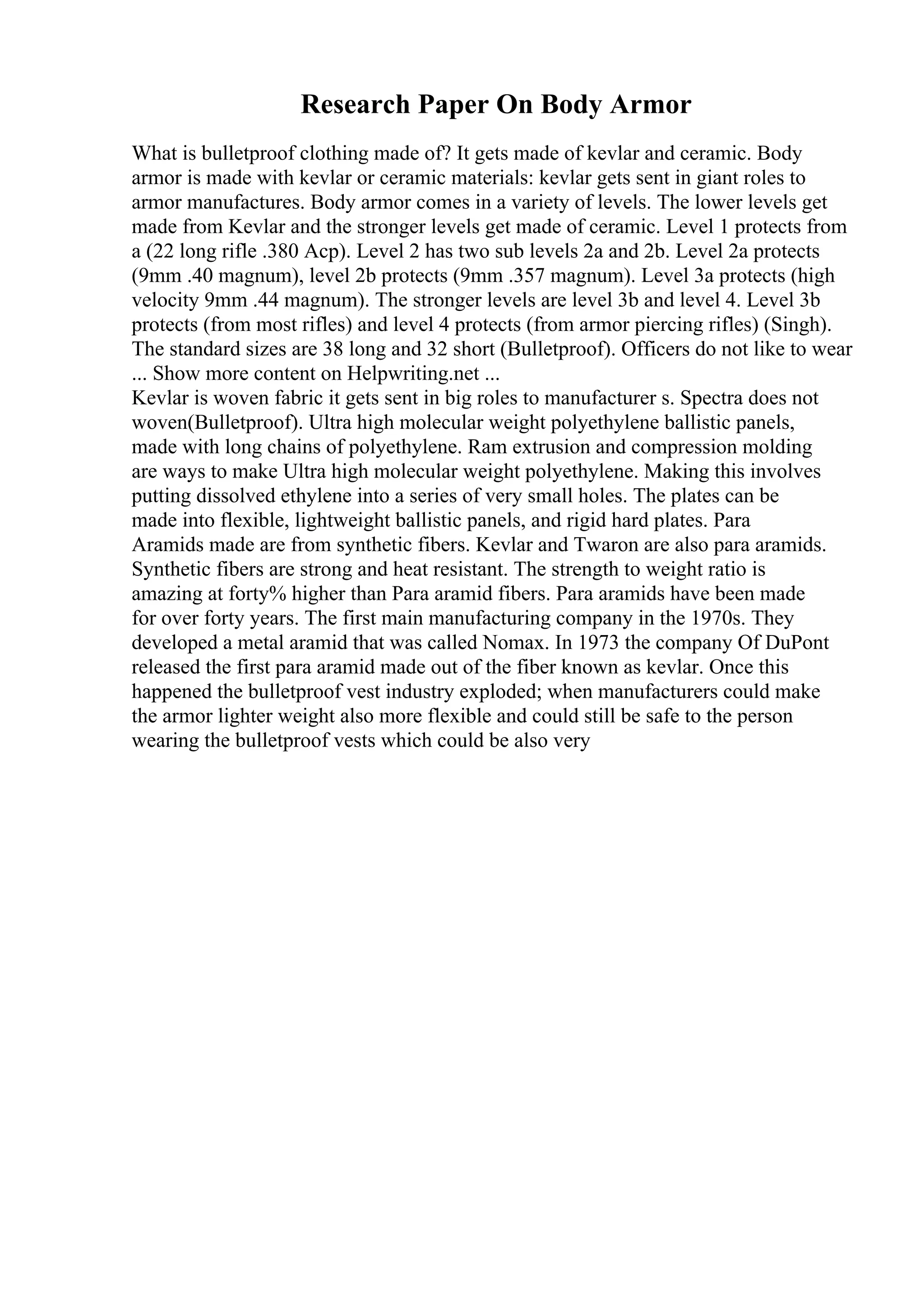 Research Paper On Body Armor
What is bulletproof clothing made of? It gets made of kevlar and ceramic. Body
armor is made with kevlar or ceramic materials: kevlar gets sent in giant roles to
armor manufactures. Body armor comes in a variety of levels. The lower levels get
made from Kevlar and the stronger levels get made of ceramic. Level 1 protects from
a (22 long rifle .380 Acp). Level 2 has two sub levels 2a and 2b. Level 2a protects
(9mm .40 magnum), level 2b protects (9mm .357 magnum). Level 3a protects (high
velocity 9mm .44 magnum). The stronger levels are level 3b and level 4. Level 3b
protects (from most rifles) and level 4 protects (from armor piercing rifles) (Singh).
The standard sizes are 38 long and 32 short (Bulletproof). Officers do not like to wear
... Show more content on Helpwriting.net ...
Kevlar is woven fabric it gets sent in big roles to manufacturer s. Spectra does not
woven(Bulletproof). Ultra high molecular weight polyethylene ballistic panels,
made with long chains of polyethylene. Ram extrusion and compression molding
are ways to make Ultra high molecular weight polyethylene. Making this involves
putting dissolved ethylene into a series of very small holes. The plates can be
made into flexible, lightweight ballistic panels, and rigid hard plates. Para
Aramids made are from synthetic fibers. Kevlar and Twaron are also para aramids.
Synthetic fibers are strong and heat resistant. The strength to weight ratio is
amazing at forty% higher than Para aramid fibers. Para aramids have been made
for over forty years. The first main manufacturing company in the 1970s. They
developed a metal aramid that was called Nomax. In 1973 the company Of DuPont
released the first para aramid made out of the fiber known as kevlar. Once this
happened the bulletproof vest industry exploded; when manufacturers could make
the armor lighter weight also more flexible and could still be safe to the person
wearing the bulletproof vests which could be also very
 