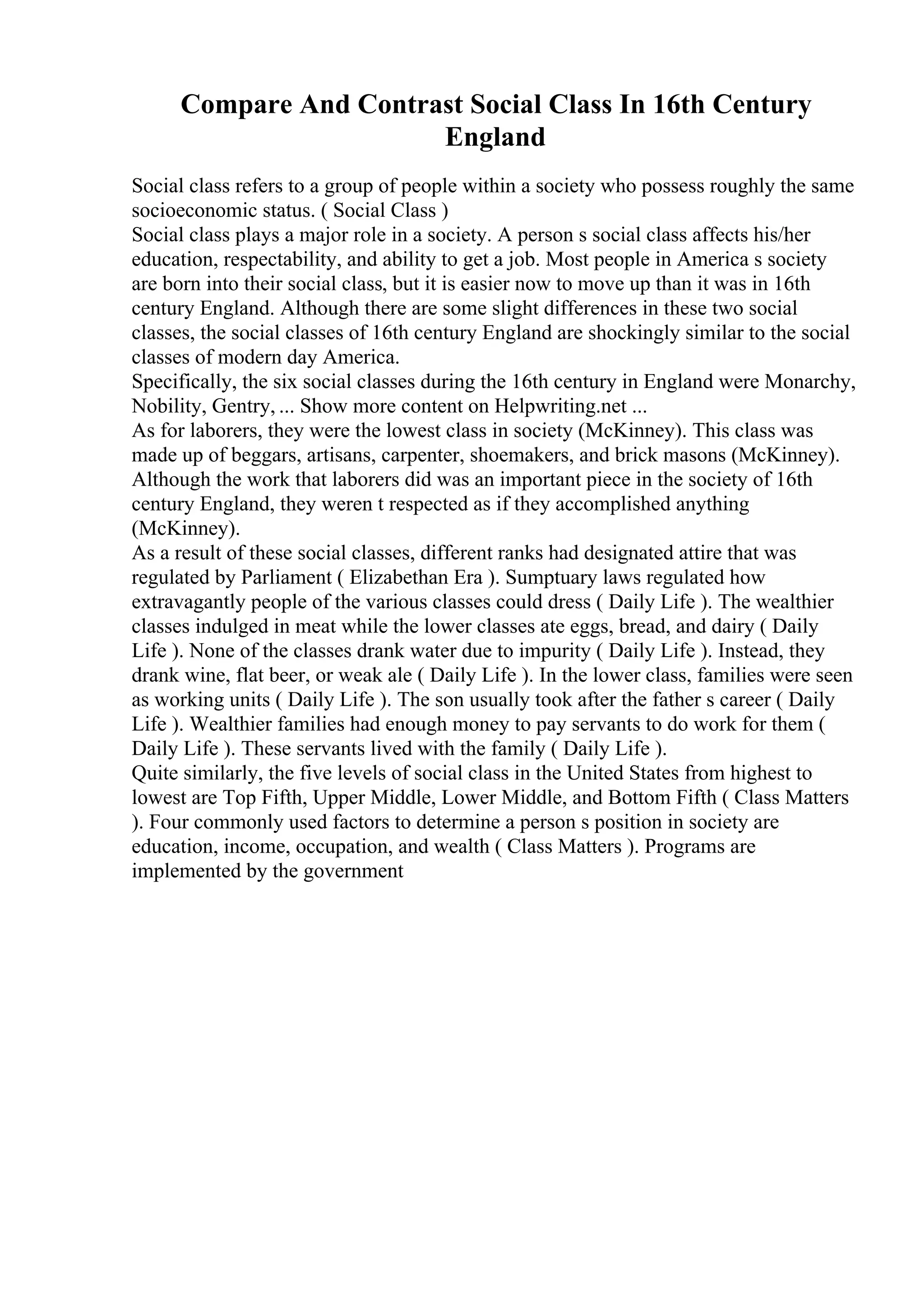 Compare And Contrast Social Class In 16th Century
England
Social class refers to a group of people within a society who possess roughly the same
socioeconomic status. ( Social Class )
Social class plays a major role in a society. A person s social class affects his/her
education, respectability, and ability to get a job. Most people in America s society
are born into their social class, but it is easier now to move up than it was in 16th
century England. Although there are some slight differences in these two social
classes, the social classes of 16th century England are shockingly similar to the social
classes of modern day America.
Specifically, the six social classes during the 16th century in England were Monarchy,
Nobility, Gentry, ... Show more content on Helpwriting.net ...
As for laborers, they were the lowest class in society (McKinney). This class was
made up of beggars, artisans, carpenter, shoemakers, and brick masons (McKinney).
Although the work that laborers did was an important piece in the society of 16th
century England, they weren t respected as if they accomplished anything
(McKinney).
As a result of these social classes, different ranks had designated attire that was
regulated by Parliament ( Elizabethan Era ). Sumptuary laws regulated how
extravagantly people of the various classes could dress ( Daily Life ). The wealthier
classes indulged in meat while the lower classes ate eggs, bread, and dairy ( Daily
Life ). None of the classes drank water due to impurity ( Daily Life ). Instead, they
drank wine, flat beer, or weak ale ( Daily Life ). In the lower class, families were seen
as working units ( Daily Life ). The son usually took after the father s career ( Daily
Life ). Wealthier families had enough money to pay servants to do work for them (
Daily Life ). These servants lived with the family ( Daily Life ).
Quite similarly, the five levels of social class in the United States from highest to
lowest are Top Fifth, Upper Middle, Lower Middle, and Bottom Fifth ( Class Matters
). Four commonly used factors to determine a person s position in society are
education, income, occupation, and wealth ( Class Matters ). Programs are
implemented by the government
 