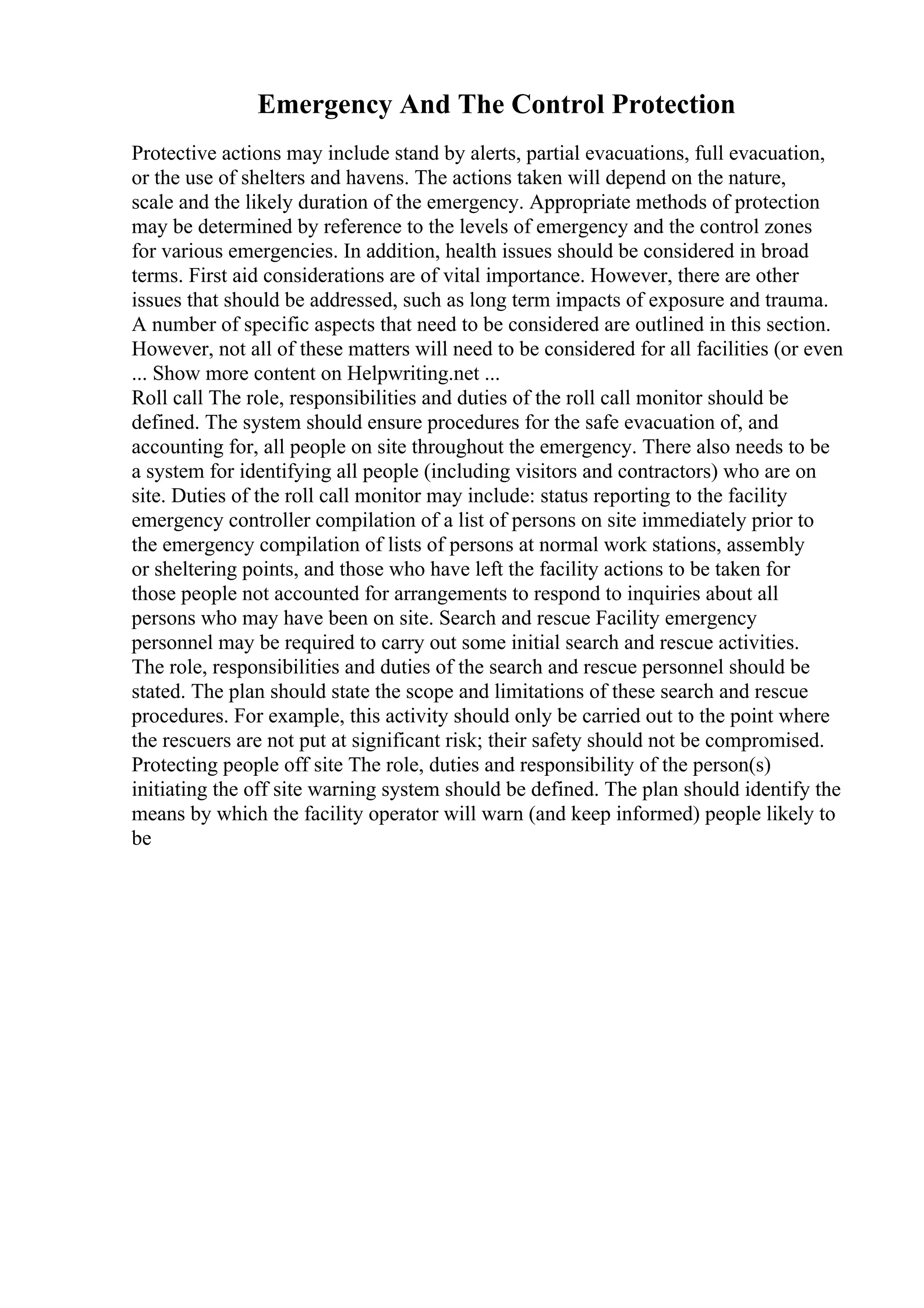 Emergency And The Control Protection
Protective actions may include stand by alerts, partial evacuations, full evacuation,
or the use of shelters and havens. The actions taken will depend on the nature,
scale and the likely duration of the emergency. Appropriate methods of protection
may be determined by reference to the levels of emergency and the control zones
for various emergencies. In addition, health issues should be considered in broad
terms. First aid considerations are of vital importance. However, there are other
issues that should be addressed, such as long term impacts of exposure and trauma.
A number of specific aspects that need to be considered are outlined in this section.
However, not all of these matters will need to be considered for all facilities (or even
... Show more content on Helpwriting.net ...
Roll call The role, responsibilities and duties of the roll call monitor should be
defined. The system should ensure procedures for the safe evacuation of, and
accounting for, all people on site throughout the emergency. There also needs to be
a system for identifying all people (including visitors and contractors) who are on
site. Duties of the roll call monitor may include: status reporting to the facility
emergency controller compilation of a list of persons on site immediately prior to
the emergency compilation of lists of persons at normal work stations, assembly
or sheltering points, and those who have left the facility actions to be taken for
those people not accounted for arrangements to respond to inquiries about all
persons who may have been on site. Search and rescue Facility emergency
personnel may be required to carry out some initial search and rescue activities.
The role, responsibilities and duties of the search and rescue personnel should be
stated. The plan should state the scope and limitations of these search and rescue
procedures. For example, this activity should only be carried out to the point where
the rescuers are not put at significant risk; their safety should not be compromised.
Protecting people off site The role, duties and responsibility of the person(s)
initiating the off site warning system should be defined. The plan should identify the
means by which the facility operator will warn (and keep informed) people likely to
be
 