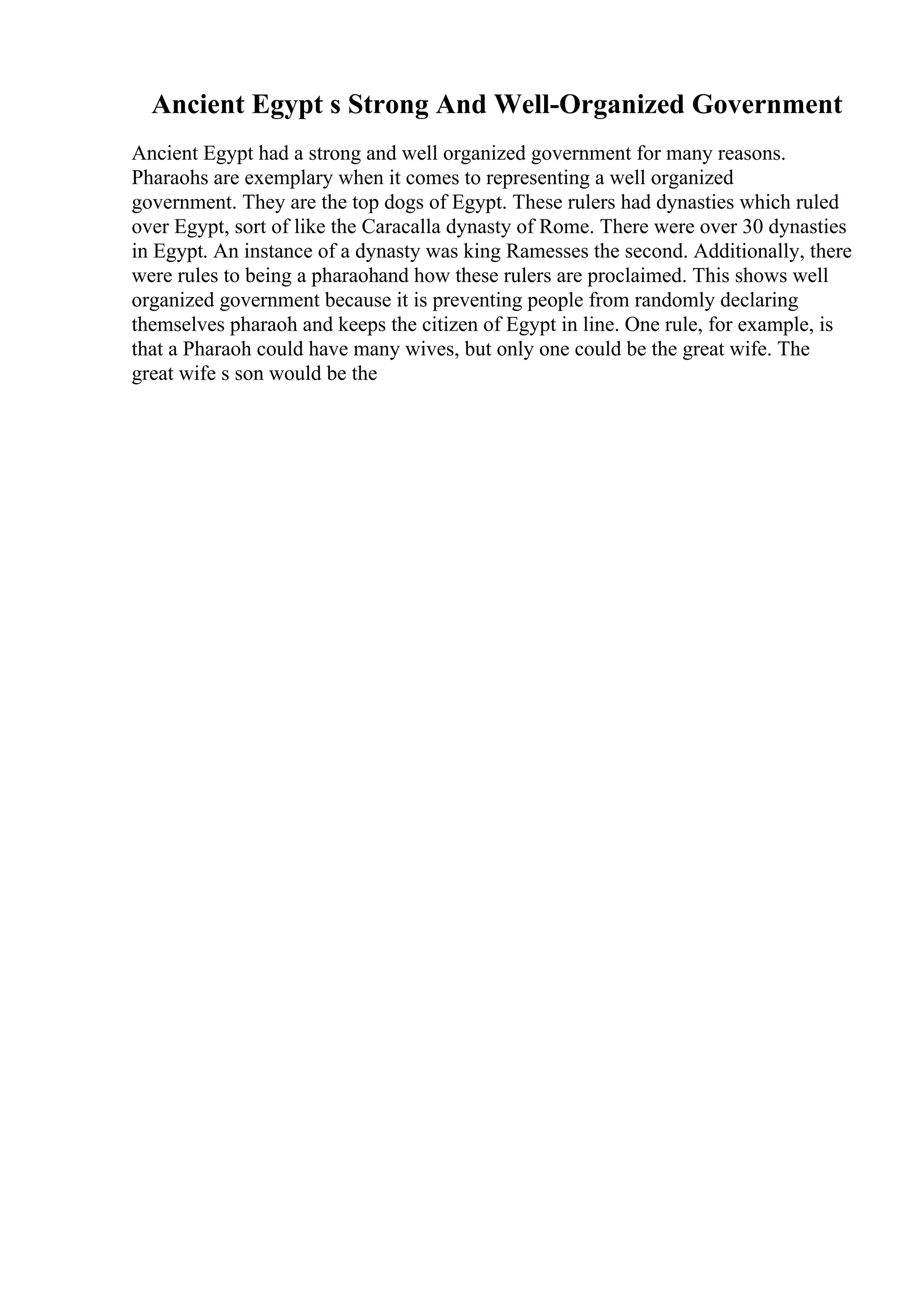 Ancient Egypt s Strong And Well-Organized Government
Ancient Egypt had a strong and well organized government for many reasons.
Pharaohs are exemplary when it comes to representing a well organized
government. They are the top dogs of Egypt. These rulers had dynasties which ruled
over Egypt, sort of like the Caracalla dynasty of Rome. There were over 30 dynasties
in Egypt. An instance of a dynasty was king Ramesses the second. Additionally, there
were rules to being a pharaohand how these rulers are proclaimed. This shows well
organized government because it is preventing people from randomly declaring
themselves pharaoh and keeps the citizen of Egypt in line. One rule, for example, is
that a Pharaoh could have many wives, but only one could be the great wife. The
great wife s son would be the
 