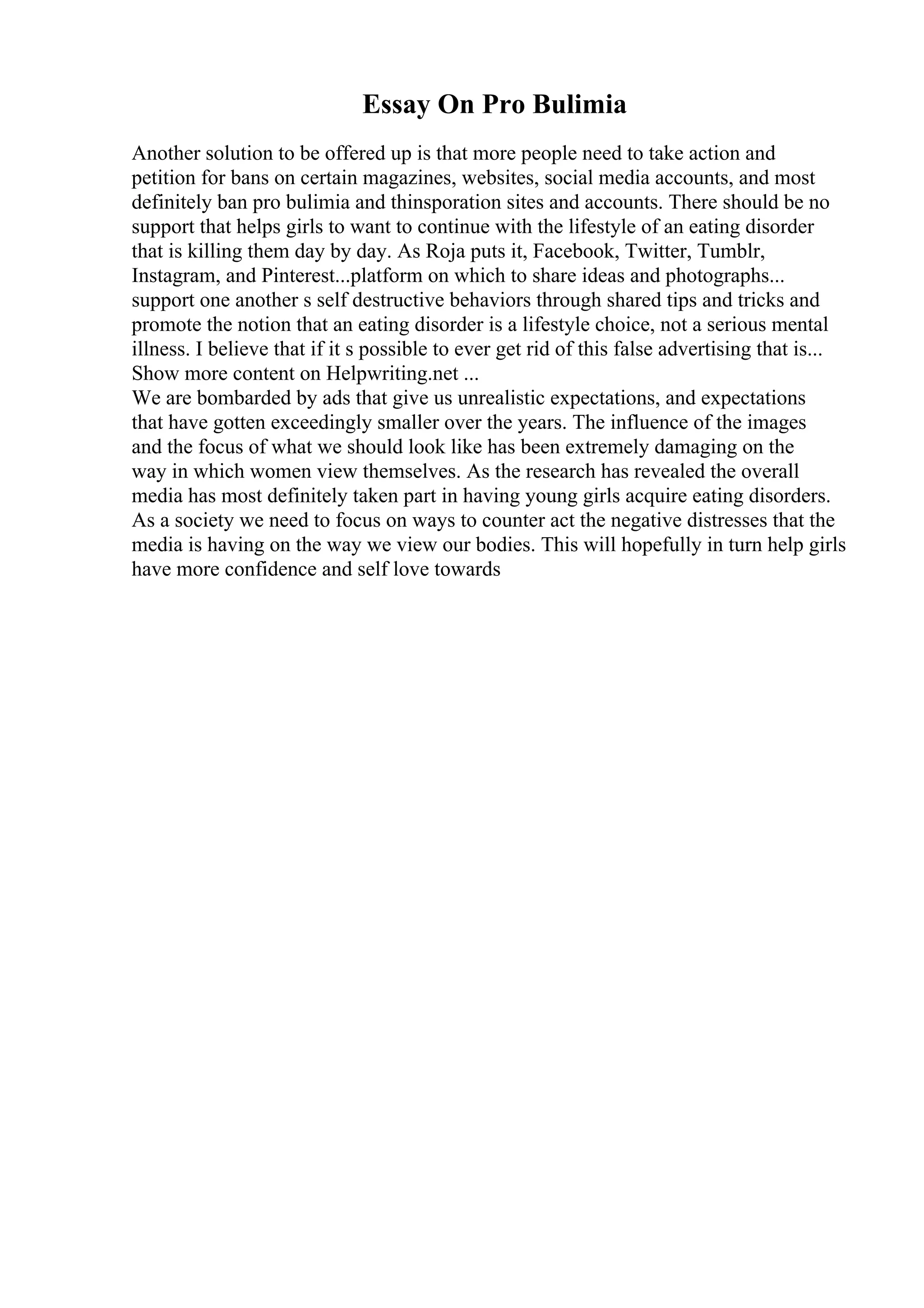Essay On Pro Bulimia
Another solution to be offered up is that more people need to take action and
petition for bans on certain magazines, websites, social media accounts, and most
definitely ban pro bulimia and thinsporation sites and accounts. There should be no
support that helps girls to want to continue with the lifestyle of an eating disorder
that is killing them day by day. As Roja puts it, Facebook, Twitter, Tumblr,
Instagram, and Pinterest...platform on which to share ideas and photographs...
support one another s self destructive behaviors through shared tips and tricks and
promote the notion that an eating disorder is a lifestyle choice, not a serious mental
illness. I believe that if it s possible to ever get rid of this false advertising that is...
Show more content on Helpwriting.net ...
We are bombarded by ads that give us unrealistic expectations, and expectations
that have gotten exceedingly smaller over the years. The influence of the images
and the focus of what we should look like has been extremely damaging on the
way in which women view themselves. As the research has revealed the overall
media has most definitely taken part in having young girls acquire eating disorders.
As a society we need to focus on ways to counter act the negative distresses that the
media is having on the way we view our bodies. This will hopefully in turn help girls
have more confidence and self love towards
 
