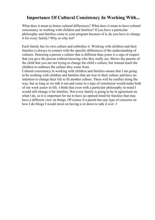 Importance Of Cultural Consistency In Working With...
What does it mean to honor cultural differences? What does it mean to have cultural
consistency in working with children and families? If you have a particular
philosophy and families come to your program because of it, do you have to change
it for every family? Why or why not?
Each family has its own culture and embodies it. Working with children and their
families is always in contact with the specific differences of the understanding of
cultures. Honoring a person s culture that is different than yours is a sign of respect
that you give the person without knowing who they really are. Shows the parents of
the child that you are not trying to change the child s culture, but instead teach the
children to embrace the culture they come from.
Cultural consistency in working with children and families means that I am going
to be working with children and families that are true to their culture and have no
intention to change their life to fit another culture. There will be conflict along the
way, but as long as we talk it out and come to a type of conclusion would make both
of our work easier in life. I think that even with a particular philosophy in mind I
would still change it for families. Not every family is going to be in agreement on
what I do, so it is important for me to have an opened mind for families that may
have a different view on things. Of course if a parent has any type of concerns on
how I do things I would insist on having a sit down to talk it over. I
 