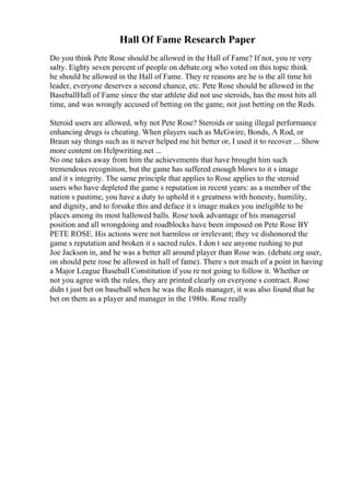 Hall Of Fame Research Paper
Do you think Pete Rose should be allowed in the Hall of Fame? If not, you re very
salty. Eighty seven percent of people on debate.org who voted on this topic think
he should be allowed in the Hall of Fame. They re reasons are he is the all time hit
leader, everyone deserves a second chance, etc. Pete Rose should be allowed in the
BaseballHall of Fame since the star athlete did not use steroids, has the most hits all
time, and was wrongly accused of betting on the game, not just betting on the Reds.
Steroid users are allowed, why not Pete Rose? Steroids or using illegal performance
enhancing drugs is cheating. When players such as McGwire, Bonds, A Rod, or
Braun say things such as it never helped me hit better or, I used it to recover ... Show
more content on Helpwriting.net ...
No one takes away from him the achievements that have brought him such
tremendous recognition, but the game has suffered enough blows to it s image
and it s integrity. The same principle that applies to Rose applies to the steroid
users who have depleted the game s reputation in recent years: as a member of the
nation s pastime, you have a duty to uphold it s greatness with honesty, humility,
and dignity, and to forsake this and deface it s image makes you ineligible to be
places among its most hallowed halls. Rose took advantage of his managerial
position and all wrongdoing and roadblocks have been imposed on Pete Rose BY
PETE ROSE. His actions were not harmless or irrelevant; they ve dishonored the
game s reputation and broken it s sacred rules. I don t see anyone rushing to put
Joe Jackson in, and he was a better all around player than Rose was. (debate.org user,
on should pete rose be allowed in hall of fame). There s not much of a point in having
a Major League Baseball Constitution if you re not going to follow it. Whether or
not you agree with the rules, they are printed clearly on everyone s contract. Rose
didn t just bet on baseball when he was the Reds manager, it was also found that he
bet on them as a player and manager in the 1980s. Rose really
 