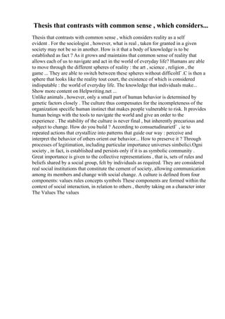 Thesis that contrasts with common sense , which considers...
Thesis that contrasts with common sense , which considers reality as a self
evident . For the sociologist , however, what is real , taken for granted in a given
society may not be so in another. How is it that a body of knowledge is to be
established as fact ? As it grows and maintains that common sense of reality that
allows each of us to navigate and act in the world of everyday life? Humans are able
to move through the different spheres of reality : the art , science , religion , the
game ... They are able to switch between these spheres without difficoltГ .C is then a
sphere that looks like the reality tout court, the existence of which is considered
indisputable : the world of everyday life. The knowledge that individuals make...
Show more content on Helpwriting.net ...
Unlike animals , however, only a small part of human behavior is determined by
genetic factors closely . The culture thus compensates for the incompleteness of the
organization specific human instinct that makes people vulnerable to risk. It provides
human beings with the tools to navigate the world and give an order to the
experience . The stability of the culture is never final , but inherently precarious and
subject to change. How do you build ? According to consuetudinarietГ , ie to
repeated actions that crystallize into patterns that guide our way : perceive and
interpret the behavior of others orient our behavior... How to preserve it ? Through
processes of legitimation, including particular importance universes simbolici.Ogni
society , in fact, is established and persists only if it is as symbolic community .
Great importance is given to the collective representations , that is, sets of rules and
beliefs shared by a social group, felt by individuals as required. They are considered
real social institutions that constitute the cement of society, allowing communication
among its members and change with social change. A culture is defined from four
components: values rules concepts symbols These components are formed within the
context of social interaction, in relation to others , thereby taking on a character inter
The Values The values
 