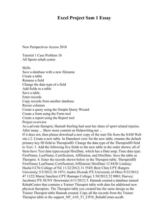 Excel Project Sam 1 Essay
New Perspectives Access 2010
Tutorial 1 Case Problem 1b
All Sports rehab center
Skills
Save a database with a new filename
Create a table
Rename a field
Change the data type of a field
Add fields to a table
Save a table.
Enter records
Copy records from another database
Resize columns
Create a query using the Simple Query Wizard
Create a form using the Form tool
Create a report using the Report tool
Project overview
As a private therapist, Hannah Sterling had seen her share of sport related injuries.
After many ... Show more content on Helpwriting.net ...
If it does not, then please download a new copy of the start file from the SAM Web
site.) 2. Create a new table. In Datasheet view for the new table, rename the default
primary key ID field to TherapistID. Change the data type of the TherapistID field
to Text. 3. Add the following five fields to the new table in the order shown; all of
them have Text data typesexcept HireDate, which has a Date amp; Time data type:
FirstName, LastName, Certification, Affiliation, and HireDate. Save the table as
Therapist. 4. Enter the records shown below in the Therapist table. TherapistID|
FirstName| LastName| Certification| Affiliation| HireDate| 12 8438| Lindsay|
Huela| CCN| College of NJ| 11/22/2012| 31 5545| Bret| Chin| CPT| Rutgers
University| 5/5/2012| 38 1971| Andre| Dvorak| PT| University of Ohio| 9/23/2012|
47 1122| Maria| Sanchez| CPT| Ramapo College| 1/30/2012| 52 0001| Harvey|
Jacobster| PT| SUNY Downstate| 6/11/2012| 5. Hannah created a database named
RehabCenter that contains a Trainer Therapist table with data for additional new
physical therapists. The Therapist table you created has the same design as the
Trainer Therapist table Hannah created. Copy all the records from the Trainer
Therapist table in the support_NP_A10_T1_CP1b_RehabCenter.accdb
 