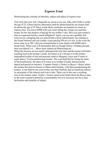 Express Trust
Determining the certainty of intention, subject and object of express trust
You write into your will, I bequeath my assets to my son, John, and if John is under
the age of 25, I direct that his inheritance shall be administered by my trustee until
he attains the age of 25 These words likely constitutes an intention to create an
express trust. You leave $3000 with your sister telling her; I hope you used this
money for the sole purpose of paying for my mother s care. Have you just created a
trust or requested merely a moral obligation? Again, you are not a gambler, but
went out on a shopping trip you noticed that a horse called Equity was running in
the Grand National and you couldn t resist placing $50 on it to win. In the event the
horse came in at 100 1 and you returned home to your family with $5000 and a
broad smile. When your wife demanded, did you bought Jimmy s birthday present,
then you replied I ve ... Show more content on Helpwriting.net ...
When the interests are not clearly delineated the trust fails and the trustee will hold a
resulting trust in the testator s estate. In Gomez et al v Gomez et al the testator
bequeathed residue of real and personal estate to Margaret, Joyce and Yvonne in
equal shares. Yvonne predeceased testator. The court held that by listing the name
of the beneficiaries, the share of Yvonne as to residue of realty and personalty
lapsed and passed on intestacy. Compare Gomez v Gomez to Boyce v Boyce where
the testator devised two houses to Maria and Charlotte, with Maria predeceasing the
testator. It was held by the court in that case that Charlotte had no beneficial interest
in uncertainty of the interest each was to take. There was in this case a resulting
trust in the testator estate. Gomez v Gomez raised some doubt about the Boyce ratio,
as the court seemed to prioritize a reasonability test over necessity test for a clear
declaration and certainty of subject
 