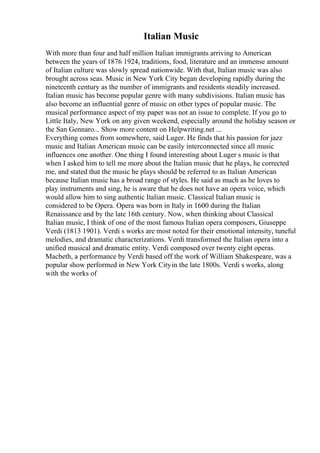 Italian Music
With more than four and half million Italian immigrants arriving to American
between the years of 1876 1924, traditions, food, literature and an immense amount
of Italian culture was slowly spread nationwide. With that, Italian music was also
brought across seas. Music in New York City began developing rapidly during the
nineteenth century as the number of immigrants and residents steadily increased.
Italian music has become popular genre with many subdivisions. Italian music has
also become an influential genre of music on other types of popular music. The
musical performance aspect of my paper was not an issue to complete. If you go to
Little Italy, New York on any given weekend, especially around the holiday season or
the San Gennaro... Show more content on Helpwriting.net ...
Everything comes from somewhere, said Luger. He finds that his passion for jazz
music and Italian American music can be easily interconnected since all music
influences one another. One thing I found interesting about Luger s music is that
when I asked him to tell me more about the Italian music that he plays, he corrected
me, and stated that the music he plays should be referred to as Italian American
because Italian music has a broad range of styles. He said as much as he loves to
play instruments and sing, he is aware that he does not have an opera voice, which
would allow him to sing authentic Italian music. Classical Italian music is
considered to be Opera. Opera was born in Italy in 1600 during the Italian
Renaissance and by the late 16th century. Now, when thinking about Classical
Italian music, I think of one of the most famous Italian opera composers, Giuseppe
Verdi (1813 1901). Verdi s works are most noted for their emotional intensity, tuneful
melodies, and dramatic characterizations. Verdi transformed the Italian opera into a
unified musical and dramatic entity. Verdi composed over twenty eight operas.
Macbeth, a performance by Verdi based off the work of William Shakespeare, was a
popular show performed in New York Cityin the late 1800s. Verdi s works, along
with the works of
 