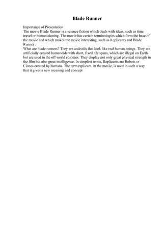 Blade Runner
Importance of Presentation
The movie Blade Runner is a science fiction which deals with ideas, such as time
travel or human cloning. The movie has certain terminologies which form the base of
the movie and which makes the movie interesting, such as Replicants and Blade
Runner .
What are blade runners? They are androids that look like real human beings. They are
artificially created humanoids with short, fixed life spans, which are illegal on Earth
but are used in the off world colonies. They display not only great physical strength in
the film but also great intelligence. In simplest terms, Replicants are Robots or
Clones created by humans. The term replicant, in the movie, is used in such a way
that it gives a new meaning and concept
 
