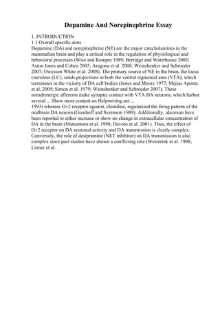 Dopamine And Norepinephrine Essay
1. INTRODUCTION
1.1 Overall specific aims
Dopamine (DA) and norepinephrine (NE) are the major catecholamines in the
mammalian brain and play a critical role in the regulation of physiological and
behavioral processes (Wise and Rompre 1989; Berridge and Waterhouse 2003;
Aston Jones and Cohen 2005; Aragona et al. 2008; Weinshenker and Schroeder
2007; Owesson White et al. 2008). The primary source of NE in the brain, the locus
coeruleus (LC), sends projections to both the ventral tegmental area (VTA), which
terminates in the vicinity of DA cell bodies (Jones and Moore 1977; Mejias Aponte
et al. 2009; Simon et al. 1979; Weinshenker and Schroeder 2007). These
noradrenergic afferents make synaptic contact with VTA DA neurons, which harbor
several ... Show more content on Helpwriting.net ...
1993) whereas О±2 receptor agonist, clonidine, regularized the firing pattern of the
midbrain DA neuron (Grenhoff and Svensson 1989). Additionally, idazoxan have
been reported to either increase or show no change in extracellular concentration of
DA in the brain (Matsumoto et al. 1998; Devoto et al. 2001). Thus, the effect of
О±2 receptor on DA neuronal activity and DA transmission is clearly complex.
Conversely, the role of desipramine (NET inhibitor) on DA transmission is also
complex since past studies have shown a conflicting role (Westerink et al. 1998;
Linner et al.
 