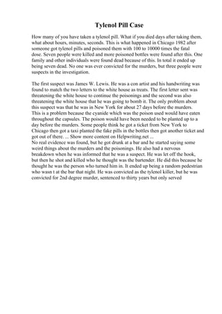 Tylenol Pill Case
How many of you have taken a tylenol pill. What if you died days after taking them,
what about hours, minutes, seconds. This is what happened in Chicago 1982 after
someone got tylenol pills and poisoned them with 100 to 10000 times the fatal
dose. Seven people were killed and more poisoned bottles were found after this. One
family and other individuals were found dead because of this. In total it ended up
being seven dead. No one was ever convicted for the murders, but three people were
suspects in the investigation.
The first suspect was James W. Lewis. He was a con artist and his handwriting was
found to match the two letters to the white house as treats. The first letter sent was
threatening the white house to continue the poisonings and the second was also
threatening the white house that he was going to bomb it. The only problem about
this suspect was that he was in New York for about 27 days before the murders.
This is a problem because the cyanide which was the poison used would have eaten
throughout the capsules. The poison would have been needed to be planted up to a
day before the murders. Some people think he got a ticket from New York to
Chicago then got a taxi planted the fake pills in the bottles then got another ticket and
got out of there. ... Show more content on Helpwriting.net ...
No real evidence was found, but he got drunk at a bar and he started saying some
weird things about the murders and the poisonings. He also had a nervous
breakdown when he was informed that he was a suspect. He was let off the hook,
but then he shot and killed who he thought was the bartender. He did this because he
thought he was the person who turned him in. It ended up being a random pedestrian
who wasn t at the bar that night. He was convicted as the tylenol killer, but he was
convicted for 2nd degree murder, sentenced to thirty years but only served
 