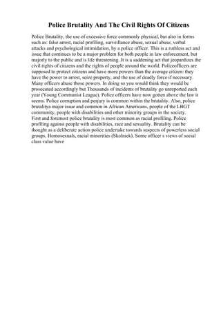 Police Brutality And The Civil Rights Of Citizens
Police Brutality, the use of excessive force commonly physical, but also in forms
such as: false arrest, racial profiling, surveillance abuse, sexual abuse, verbal
attacks and psychological intimidation, by a police officer. This is a ruthless act and
issue that continues to be a major problem for both people in law enforcement, but
majorly to the public and is life threatening. It is a saddening act that jeopardizes the
civil rights of citizens and the rights of people around the world. Policeofficers are
supposed to protect citizens and have more powers than the average citizen: they
have the power to arrest, seize property, and the use of deadly force if necessary.
Many officers abuse those powers. In doing so you would think they would be
prosecuted accordingly but Thousands of incidents of brutality go unreported each
year (Young Communist League). Police officers have now gotten above the law it
seems. Police corruption and perjury is common within the brutality. Also, police
brutalitya major issue and common in African Americans, people of the LBGT
community, people with disabilities and other minority groups in the society.
First and foremost police brutality is most common as racial profiling. Police
profiling against people with disabilities, race and sexuality. Brutality can be
thought as a deliberate action police undertake towards suspects of powerless social
groups. Homosexuals, racial minorities (Skolnick). Some officer s views of social
class value have
 