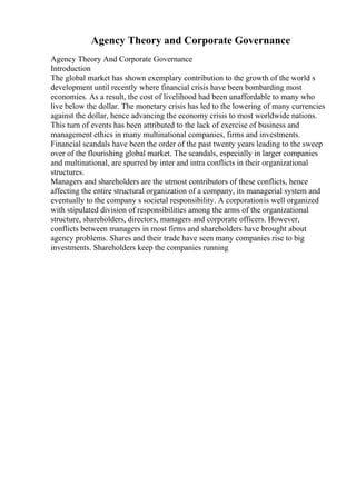 Agency Theory and Corporate Governance
Agency Theory And Corporate Governance
Introduction
The global market has shown exemplary contribution to the growth of the world s
development until recently where financial crisis have been bombarding most
economies. As a result, the cost of livelihood had been unaffordable to many who
live below the dollar. The monetary crisis has led to the lowering of many currencies
against the dollar, hence advancing the economy crisis to most worldwide nations.
This turn of events has been attributed to the lack of exercise of business and
management ethics in many multinational companies, firms and investments.
Financial scandals have been the order of the past twenty years leading to the sweep
over of the flourishing global market. The scandals, especially in larger companies
and multinational, are spurred by inter and intra conflicts in their organizational
structures.
Managers and shareholders are the utmost contributors of these conflicts, hence
affecting the entire structural organization of a company, its managerial system and
eventually to the company s societal responsibility. A corporationis well organized
with stipulated division of responsibilities among the arms of the organizational
structure, shareholders, directors, managers and corporate officers. However,
conflicts between managers in most firms and shareholders have brought about
agency problems. Shares and their trade have seen many companies rise to big
investments. Shareholders keep the companies running
 