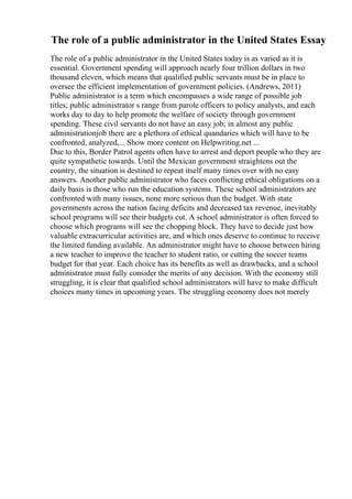 The role of a public administrator in the United States Essay
The role of a public administrator in the United States today is as varied as it is
essential. Government spending will approach nearly four trillion dollars in two
thousand eleven, which means that qualified public servants must be in place to
oversee the efficient implementation of government policies. (Andrews, 2011)
Public administrator is a term which encompasses a wide range of possible job
titles; public administrator s range from parole officers to policy analysts, and each
works day to day to help promote the welfare of society through government
spending. These civil servants do not have an easy job; in almost any public
administrationjob there are a plethora of ethical quandaries which will have to be
confronted, analyzed,... Show more content on Helpwriting.net ...
Due to this, Border Patrol agents often have to arrest and deport people who they are
quite sympathetic towards. Until the Mexican government straightens out the
country, the situation is destined to repeat itself many times over with no easy
answers. Another public administrator who faces conflicting ethical obligations on a
daily basis is those who run the education systems. These school administrators are
confronted with many issues, none more serious than the budget. With state
governments across the nation facing deficits and decreased tax revenue, inevitably
school programs will see their budgets cut. A school administrator is often forced to
choose which programs will see the chopping block. They have to decide just how
valuable extracurricular activities are, and which ones deserve to continue to receive
the limited funding available. An administrator might have to choose between hiring
a new teacher to improve the teacher to student ratio, or cutting the soccer teams
budget for that year. Each choice has its benefits as well as drawbacks, and a school
administrator must fully consider the merits of any decision. With the economy still
struggling, it is clear that qualified school administrators will have to make difficult
choices many times in upcoming years. The struggling economy does not merely
 