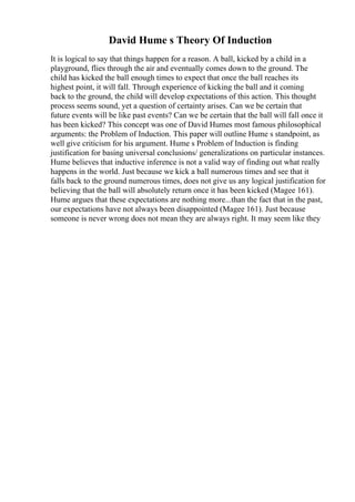 David Hume s Theory Of Induction
It is logical to say that things happen for a reason. A ball, kicked by a child in a
playground, flies through the air and eventually comes down to the ground. The
child has kicked the ball enough times to expect that once the ball reaches its
highest point, it will fall. Through experience of kicking the ball and it coming
back to the ground, the child will develop expectations of this action. This thought
process seems sound, yet a question of certainty arises. Can we be certain that
future events will be like past events? Can we be certain that the ball will fall once it
has been kicked? This concept was one of David Humes most famous philosophical
arguments: the Problem of Induction. This paper will outline Hume s standpoint, as
well give criticism for his argument. Hume s Problem of Induction is finding
justification for basing universal conclusions/ generalizations on particular instances.
Hume believes that inductive inference is not a valid way of finding out what really
happens in the world. Just because we kick a ball numerous times and see that it
falls back to the ground numerous times, does not give us any logical justification for
believing that the ball will absolutely return once it has been kicked (Magee 161).
Hume argues that these expectations are nothing more...than the fact that in the past,
our expectations have not always been disappointed (Magee 161). Just because
someone is never wrong does not mean they are always right. It may seem like they
 